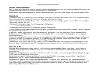 Legislator Appointment How-To’s
• Legislator Appointment How-to’s
• Here are some tips to help you be prepared when you meet with your local legislators. You may end up meeting with someone on their
staff (legislative aid/assistant) – this happens sometimes and it’s perfectly okay.
• (make sure you have a plan before going in...you can even bring some notes with you to follow to make sure you hit all of these points)
•
• WHAT TO DO:
• 1) Start the meeting off by introducing yourself (where you work, where you live). You may want to find out how much time they have
for a meeting, so you can be respectful of their time. It may also tailor how much you say.
• 2) Then, explain the basics of our profession (what we do, where we work. Feel free to give specific examples of the work you’ve done –
specific injury you dealt with, etc..).
• 3) Next, outline the simple changes that we’re proposing in this legislation
• - remind them of bill # first
• - Updating our 20 year-old practice act to reflect the growth in our profession
• - Simple change to remove the artificial distinction over when an injury occurs (currently only an athletic endeavor), without expanding
the types of injuries we treat.
• 4) Why this is needed (AT’s save lives! This change will enhance healthcare in a cost-effective manner, possibly reduce long-term
healthcare costs if we’re fully utilized.) You can also mention the fact that we were included in the language of the recently passed
Concussion legislation
• 5) End with thanking them for their time. Ask them for their support of the bill. Leave with them some supporting materials (handouts
attached to the email – AT’s save lives, fact sheets, etc. – make sure you drop these off at the end of the meeting, if you do at the
beginning they will be distracted by reading the material why you’re talking)
• *If time allows, or you feel the right vibe, you can try to draw a connection with them. “Did you ever play sports growing up?” If they
have kids, “Do any of your kids play sports”? You may be surprised at how this can more clearly demonstrate to them what we do.
•
• WHAT NOT TO DO:
• Don’t say “we’re expanding our scope of practice”. If this question comes up, go back to the line stated above - Simple change to
remove the artificial distinction over when an injury occurs (currently only an athletic endeavor), without expanding the types of
injuries we treat.
• Stay positive, don’t get defensive – no matter what! They may not be interested in what you’re saying, but the worst thing to do is give
them a reason to have a negative outlook on us!
• Don’t mention any specific resistance we think we’ll encounter (i.e. PT’s). If this comes up, you can say that there might be some
opposition, but that we’ll address those issues if and when they come up.
• Avoid the words “diagnose” and “treating neurological conditions”. Instead use injury “assessment” and “managing concussions”.
• I can’t state enough the importance of feeling out the vibe in the room. We don’t want to anger these people, so be attentive to what
they’re like and proceed accordingly. Listen to the things they have to say and be respectful…but you can still be confident in what
you’re saying and the importance of these issues.
 