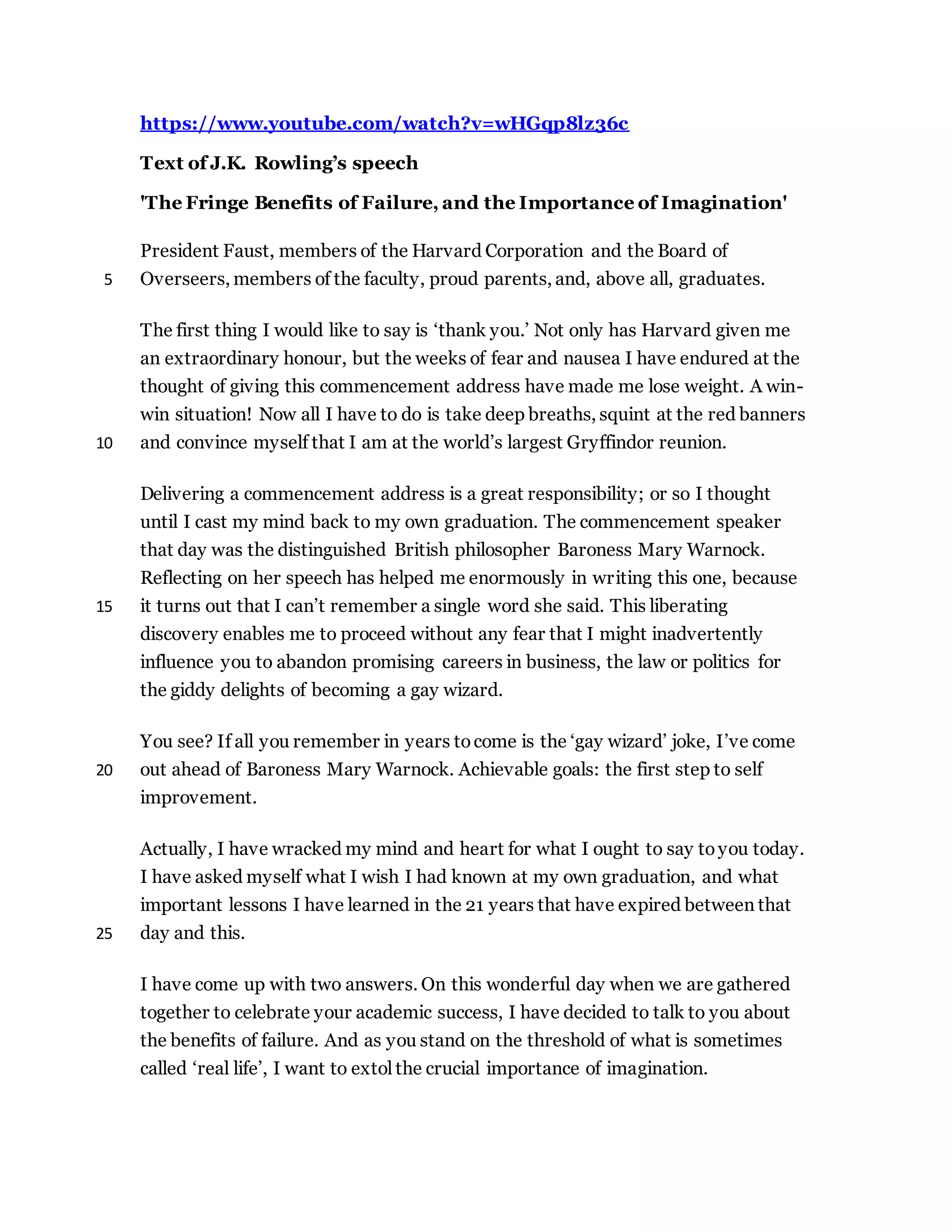 https://www.youtube.com/watch?v=wHGqp8lz36c
Text of J.K. Rowling’s speech
'The Fringe Benefits of Failure, and the Importance of Imagination'
President Faust, members of the Harvard Corporation and the Board of
Overseers, members of the faculty, proud parents, and, above all, graduates.5
The first thing I would like to say is ‘thank you.’ Not only has Harvard given me
an extraordinary honour, but the weeks of fear and nausea I have endured at the
thought of giving this commencement address have made me lose weight. A win-
win situation! Now all I have to do is take deep breaths, squint at the red banners
and convince myself that I am at the world’s largest Gryffindor reunion.10
Delivering a commencement address is a great responsibility; or so I thought
until I cast my mind back to my own graduation. The commencement speaker
that day was the distinguished British philosopher Baroness Mary Warnock.
Reflecting on her speech has helped me enormously in writing this one, because
it turns out that I can’t remember a single word she said. This liberating15
discovery enables me to proceed without any fear that I might inadvertently
influence you to abandon promising careers in business, the law or politics for
the giddy delights of becoming a gay wizard.
You see? If all you remember in years tocome is the ‘gay wizard’ joke, I’ve come
out ahead of Baroness Mary Warnock. Achievable goals: the first step to self20
improvement.
Actually, I have wracked my mind and heart for what I ought to say toyou today.
I have asked myself what I wish I had known at my own graduation, and what
important lessons I have learned in the 21 years that have expired between that
day and this.25
I have come up with two answers. On this wonderful day when we are gathered
together to celebrate your academic success, I have decided to talk to you about
the benefits of failure. And as you stand on the threshold of what is sometimes
called ‘real life’, I want to extol the crucial importance of imagination.
 