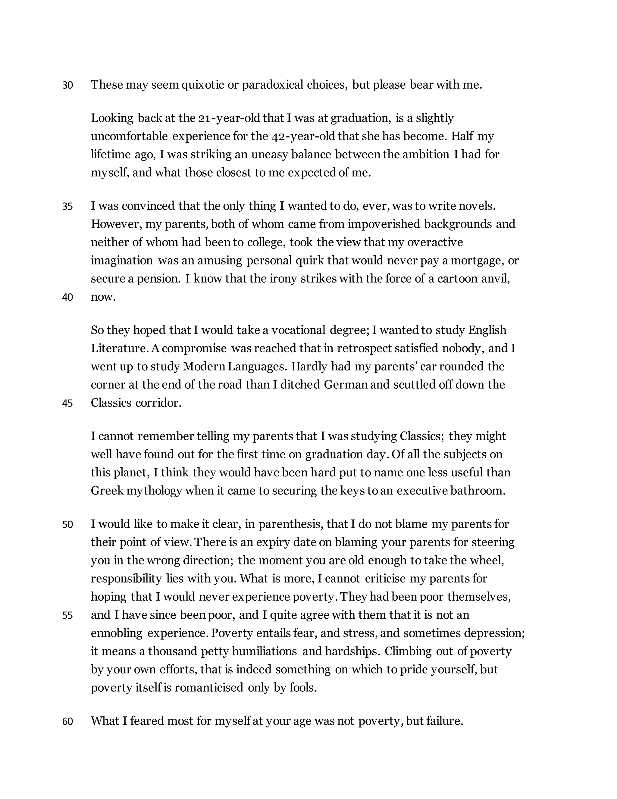 These may seem quixotic or paradoxical choices, but please bear with me.30
Looking back at the 21-year-old that I was at graduation, is a slightly
uncomfortable experience for the 42-year-old that she has become. Half my
lifetime ago, I was striking an uneasy balance between the ambition I had for
myself, and what those closest to me expected of me.
I was convinced that the only thing I wanted to do, ever, was to write novels.35
However, my parents, both of whom came from impoverished backgrounds and
neither of whom had been to college, took the view that my overactive
imagination was an amusing personal quirk that would never pay a mortgage, or
secure a pension. I know that the irony strikes with the force of a cartoon anvil,
now.40
So they hoped that I would take a vocational degree; I wanted to study English
Literature. A compromise was reached that in retrospect satisfied nobody, and I
went up to study Modern Languages. Hardly had my parents’ car rounded the
corner at the end of the road than I ditched German and scuttled off down the
Classics corridor.45
I cannot remember telling my parents that I was studying Classics; they might
well have found out for the first time on graduation day. Of all the subjects on
this planet, I think they would have been hard put to name one less useful than
Greek mythology when it came to securing the keys toan executive bathroom.
I would like to make it clear, in parenthesis, that I do not blame my parents for50
their point of view. There is an expiry date on blaming your parents for steering
you in the wrong direction; the moment you are old enough to take the wheel,
responsibility lies with you. What is more, I cannot criticise my parents for
hoping that I would never experience poverty. They had been poor themselves,
and I have since been poor, and I quite agree with them that it is not an55
ennobling experience. Poverty entails fear, and stress, and sometimes depression;
it means a thousand petty humiliations and hardships. Climbing out of poverty
by your own efforts, that is indeed something on which to pride yourself, but
poverty itself is romanticised only by fools.
What I feared most for myself at your age was not poverty, but failure.60
 