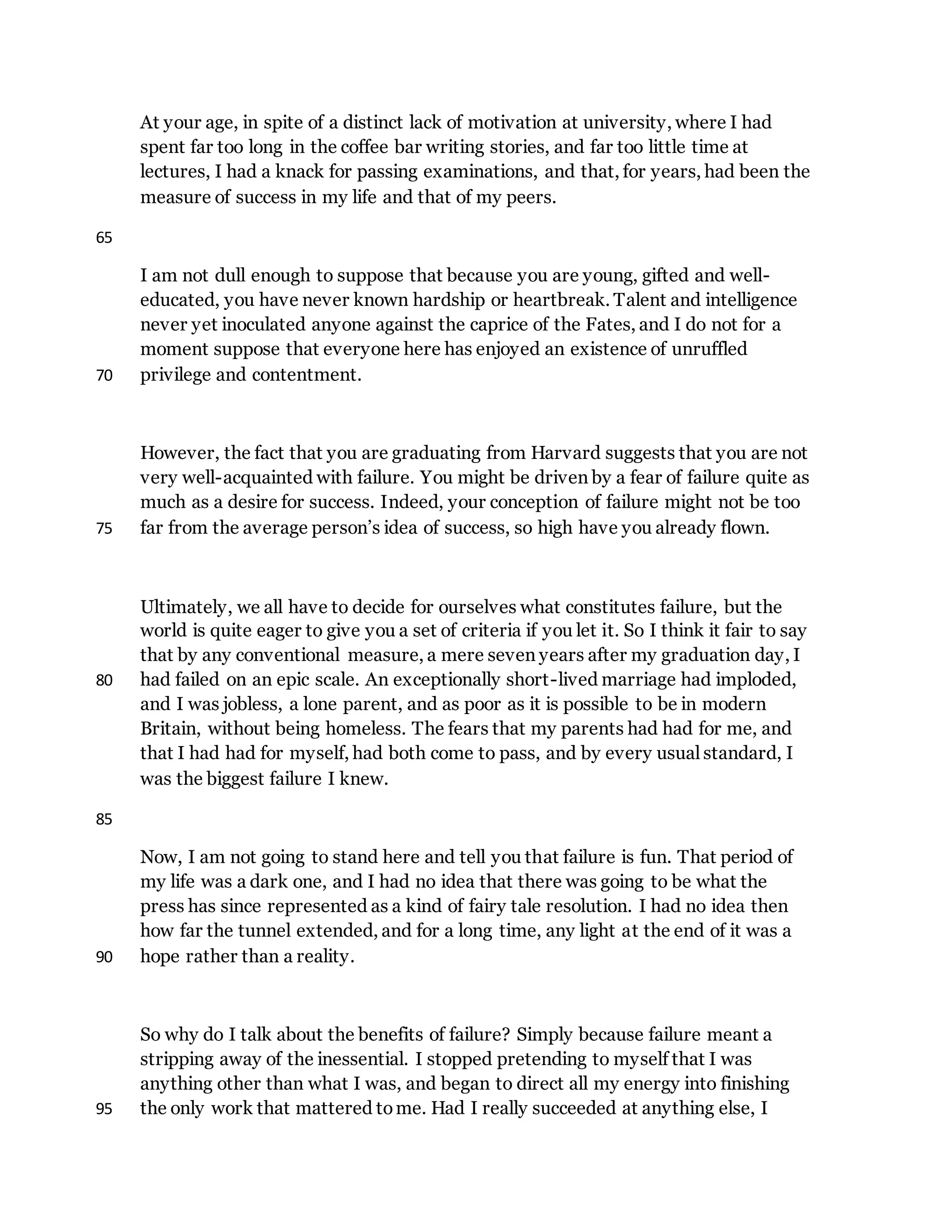At your age, in spite of a distinct lack of motivation at university, where I had
spent far too long in the coffee bar writing stories, and far too little time at
lectures, I had a knack for passing examinations, and that, for years, had been the
measure of success in my life and that of my peers.
65
I am not dull enough to suppose that because you are young, gifted and well-
educated, you have never known hardship or heartbreak. Talent and intelligence
never yet inoculated anyone against the caprice of the Fates, and I do not for a
moment suppose that everyone here has enjoyed an existence of unruffled
privilege and contentment.70
However, the fact that you are graduating from Harvard suggests that you are not
very well-acquainted with failure. You might be driven by a fear of failure quite as
much as a desire for success. Indeed, your conception of failure might not be too
far from the average person’s idea of success, so high have you already flown.75
Ultimately, we all have to decide for ourselves what constitutes failure, but the
world is quite eager to give you a set of criteria if you let it. So I think it fair to say
that by any conventional measure, a mere seven years after my graduation day, I
had failed on an epic scale. An exceptionally short-lived marriage had imploded,80
and I was jobless, a lone parent, and as poor as it is possible to be in modern
Britain, without being homeless. The fears that my parents had had for me, and
that I had had for myself, had both come to pass, and by every usual standard, I
was the biggest failure I knew.
85
Now, I am not going to stand here and tell you that failure is fun. That period of
my life was a dark one, and I had no idea that there was going to be what the
press has since represented as a kind of fairy tale resolution. I had no idea then
how far the tunnel extended, and for a long time, any light at the end of it was a
hope rather than a reality.90
So why do I talk about the benefits of failure? Simply because failure meant a
stripping away of the inessential. I stopped pretending to myself that I was
anything other than what I was, and began to direct all my energy into finishing
the only work that mattered tome. Had I really succeeded at anything else, I95
 