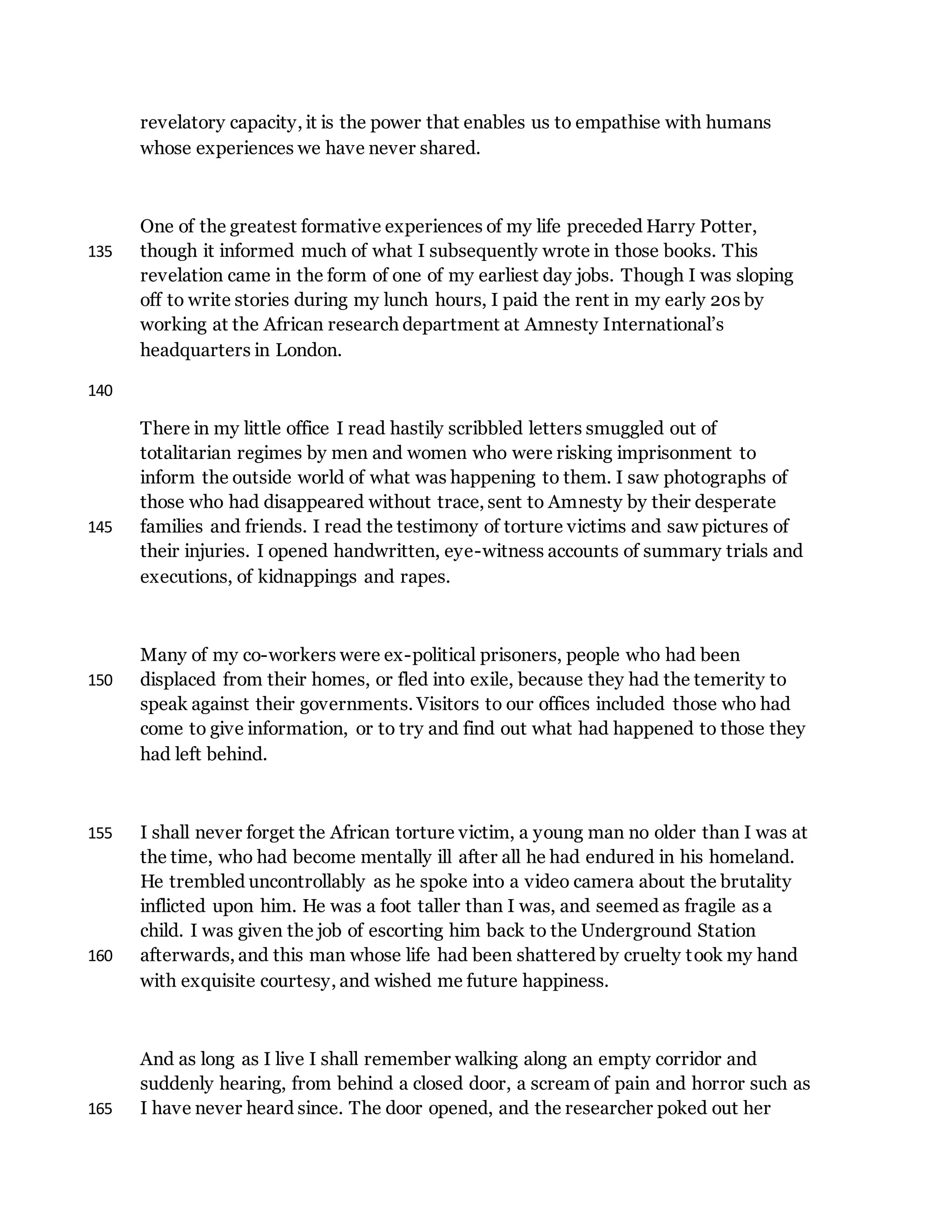revelatory capacity, it is the power that enables us to empathise with humans
whose experiences we have never shared.
One of the greatest formative experiences of my life preceded Harry Potter,
though it informed much of what I subsequently wrote in those books. This135
revelation came in the form of one of my earliest day jobs. Though I was sloping
off to write stories during my lunch hours, I paid the rent in my early 20s by
working at the African research department at Amnesty International’s
headquarters in London.
140
There in my little office I read hastily scribbled letters smuggled out of
totalitarian regimes by men and women who were risking imprisonment to
inform the outside world of what was happening to them. I saw photographs of
those who had disappeared without trace, sent to Amnesty by their desperate
families and friends. I read the testimony of torture victims and saw pictures of145
their injuries. I opened handwritten, eye-witness accounts of summary trials and
executions, of kidnappings and rapes.
Many of my co-workers were ex-political prisoners, people who had been
displaced from their homes, or fled into exile, because they had the temerity to150
speak against their governments. Visitors to our offices included those who had
come to give information, or to try and find out what had happened to those they
had left behind.
I shall never forget the African torture victim, a young man no older than I was at155
the time, who had become mentally ill after all he had endured in his homeland.
He trembled uncontrollably as he spoke into a video camera about the brutality
inflicted upon him. He was a foot taller than I was, and seemed as fragile as a
child. I was given the job of escorting him back to the Underground Station
afterwards, and this man whose life had been shattered by cruelty took my hand160
with exquisite courtesy, and wished me future happiness.
And as long as I live I shall remember walking along an empty corridor and
suddenly hearing, from behind a closed door, a scream of pain and horror such as
I have never heard since. The door opened, and the researcher poked out her165
 