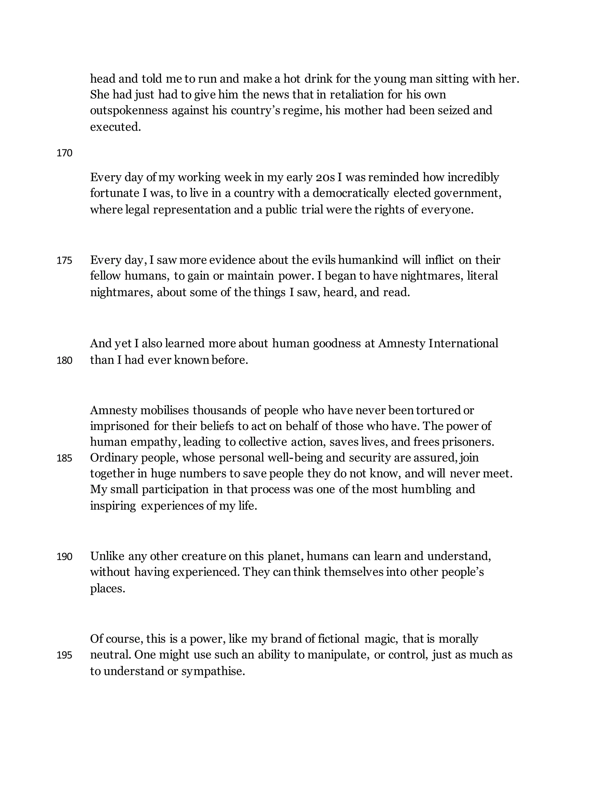 head and told me to run and make a hot drink for the young man sitting with her.
She had just had to give him the news that in retaliation for his own
outspokenness against his country’s regime, his mother had been seized and
executed.
170
Every day of my working week in my early 20s I was reminded how incredibly
fortunate I was, to live in a country with a democratically elected government,
where legal representation and a public trial were the rights of everyone.
Every day, I saw more evidence about the evils humankind will inflict on their175
fellow humans, to gain or maintain power. I began to have nightmares, literal
nightmares, about some of the things I saw, heard, and read.
And yet I also learned more about human goodness at Amnesty International
than I had ever known before.180
Amnesty mobilises thousands of people who have never been tortured or
imprisoned for their beliefs to act on behalf of those who have. The power of
human empathy, leading to collective action, saves lives, and frees prisoners.
Ordinary people, whose personal well-being and security are assured, join185
together in huge numbers to save people they do not know, and will never meet.
My small participation in that process was one of the most humbling and
inspiring experiences of my life.
Unlike any other creature on this planet, humans can learn and understand,190
without having experienced. They can think themselves into other people’s
places.
Of course, this is a power, like my brand of fictional magic, that is morally
neutral. One might use such an ability to manipulate, or control, just as much as195
to understand or sympathise.
 