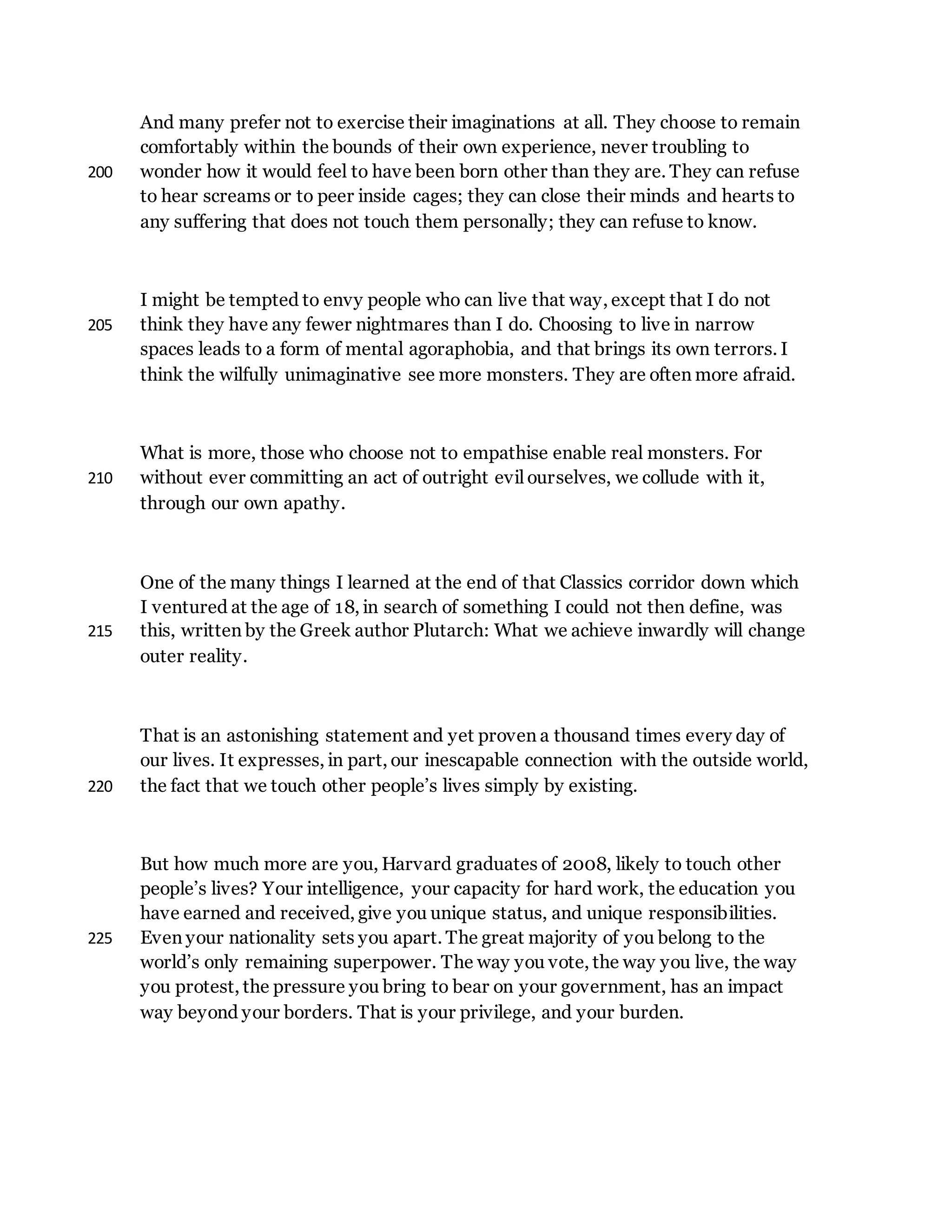 And many prefer not to exercise their imaginations at all. They choose to remain
comfortably within the bounds of their own experience, never troubling to
wonder how it would feel to have been born other than they are. They can refuse200
to hear screams or to peer inside cages; they can close their minds and hearts to
any suffering that does not touch them personally; they can refuse to know.
I might be tempted to envy people who can live that way, except that I do not
think they have any fewer nightmares than I do. Choosing to live in narrow205
spaces leads to a form of mental agoraphobia, and that brings its own terrors. I
think the wilfully unimaginative see more monsters. They are often more afraid.
What is more, those who choose not to empathise enable real monsters. For
without ever committing an act of outright evil ourselves, we collude with it,210
through our own apathy.
One of the many things I learned at the end of that Classics corridor down which
I ventured at the age of 18, in search of something I could not then define, was
this, written by the Greek author Plutarch: What we achieve inwardly will change215
outer reality.
That is an astonishing statement and yet proven a thousand times every day of
our lives. It expresses, in part, our inescapable connection with the outside world,
the fact that we touch other people’s lives simply by existing.220
But how much more are you, Harvard graduates of 2008, likely to touch other
people’s lives? Your intelligence, your capacity for hard work, the education you
have earned and received, give you unique status, and unique responsibilities.
Even your nationality sets you apart. The great majority of you belong to the225
world’s only remaining superpower. The way you vote, the way you live, the way
you protest, the pressure you bring to bear on your government, has an impact
way beyond your borders. That is your privilege, and your burden.
 