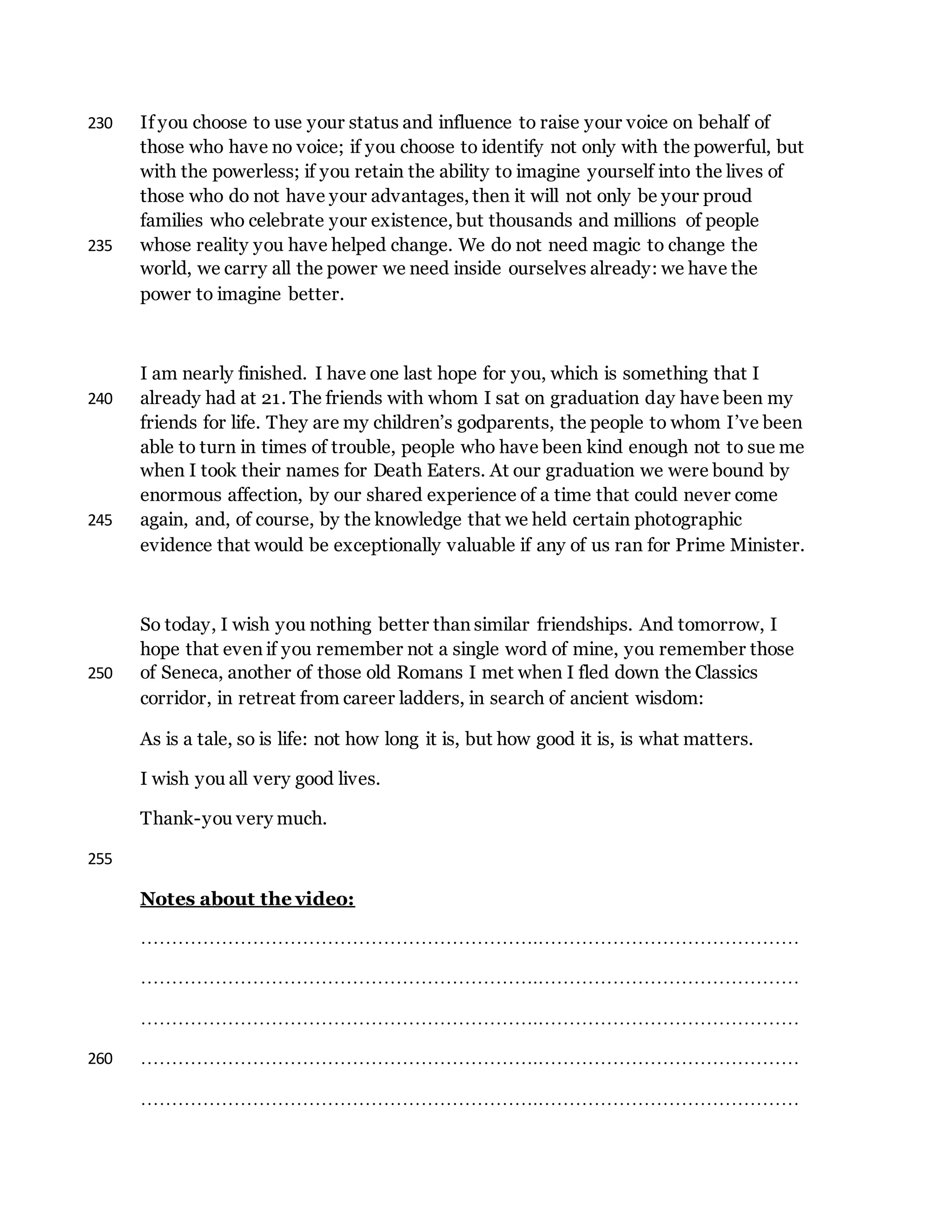 If you choose to use your status and influence to raise your voice on behalf of230
those who have no voice; if you choose to identify not only with the powerful, but
with the powerless; if you retain the ability to imagine yourself into the lives of
those who do not have your advantages, then it will not only be your proud
families who celebrate your existence, but thousands and millions of people
whose reality you have helped change. We do not need magic to change the235
world, we carry all the power we need inside ourselves already: we have the
power to imagine better.
I am nearly finished. I have one last hope for you, which is something that I
already had at 21. The friends with whom I sat on graduation day have been my240
friends for life. They are my children’s godparents, the people to whom I’ve been
able to turn in times of trouble, people who have been kind enough not to sue me
when I took their names for Death Eaters. At our graduation we were bound by
enormous affection, by our shared experience of a time that could never come
again, and, of course, by the knowledge that we held certain photographic245
evidence that would be exceptionally valuable if any of us ran for Prime Minister.
So today, I wish you nothing better than similar friendships. And tomorrow, I
hope that even if you remember not a single word of mine, you remember those
of Seneca, another of those old Romans I met when I fled down the Classics250
corridor, in retreat from career ladders, in search of ancient wisdom:
As is a tale, so is life: not how long it is, but how good it is, is what matters.
I wish you all very good lives.
Thank-you very much.
255
Notes about the video:
……………………………………………………….……………………………………
……………………………………………………….……………………………………
……………………………………………………….……………………………………
……………………………………………………….……………………………………260
……………………………………………………….……………………………………
 