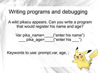 Writing programs and debugging 
A wild pikacu appears. Can you write a program 
that would register his name and age? 
Var pika_name=____(“enter his name”) 
___ pika_age=____(“enter his ___”) 
Keywords to use: prompt,var, age, ; 
 
