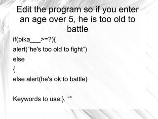 Edit the program so if you enter
an age over 5, he is too old to
battle
if(pika___>=?){
alert(“he's too old to fight”)
else
{
else alert(he's ok to battle)
Keywords to use:}, “”