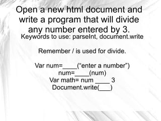 Open a new html document and
write a program that will divide
any number entered by 3.
Keywords to use: parseInt, document.write
Remember / is used for divide.
Var num=____(“enter a number”)
num=____(num)
Var math= num ____ 3
Document.write(___)