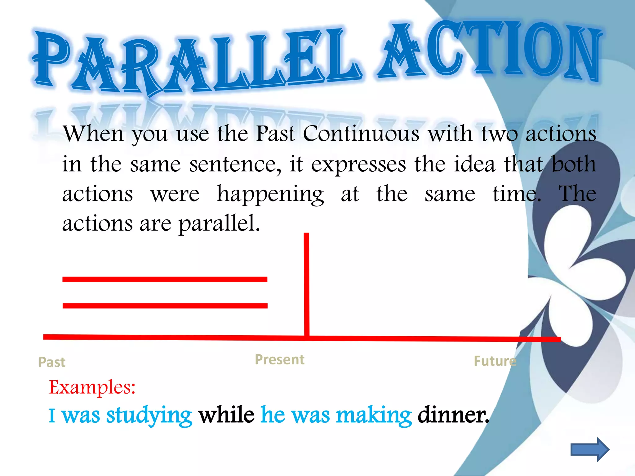 When you use the Past Continuous with two actions
in the same sentence, it expresses the idea that both
actions were happening at the same time. The
actions are parallel.
Past Present Future
Examples:
I was studying while he was making dinner.
 