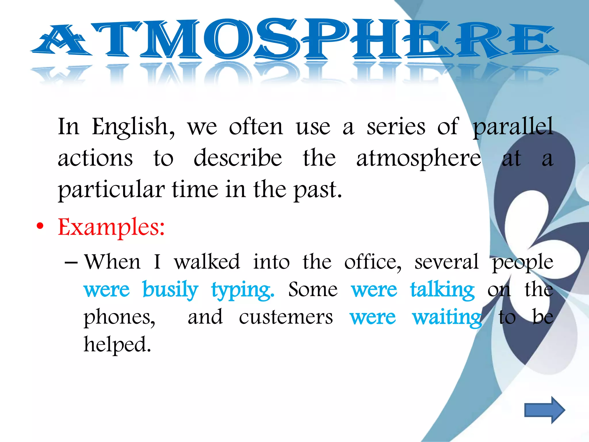 In English, we often use a series of parallel
actions to describe the atmosphere at a
particular time in the past.
• Examples:
– When I walked into the office, several people
were busily typing. Some were talking on the
phones, and custemers were waiting to be
helped.
 