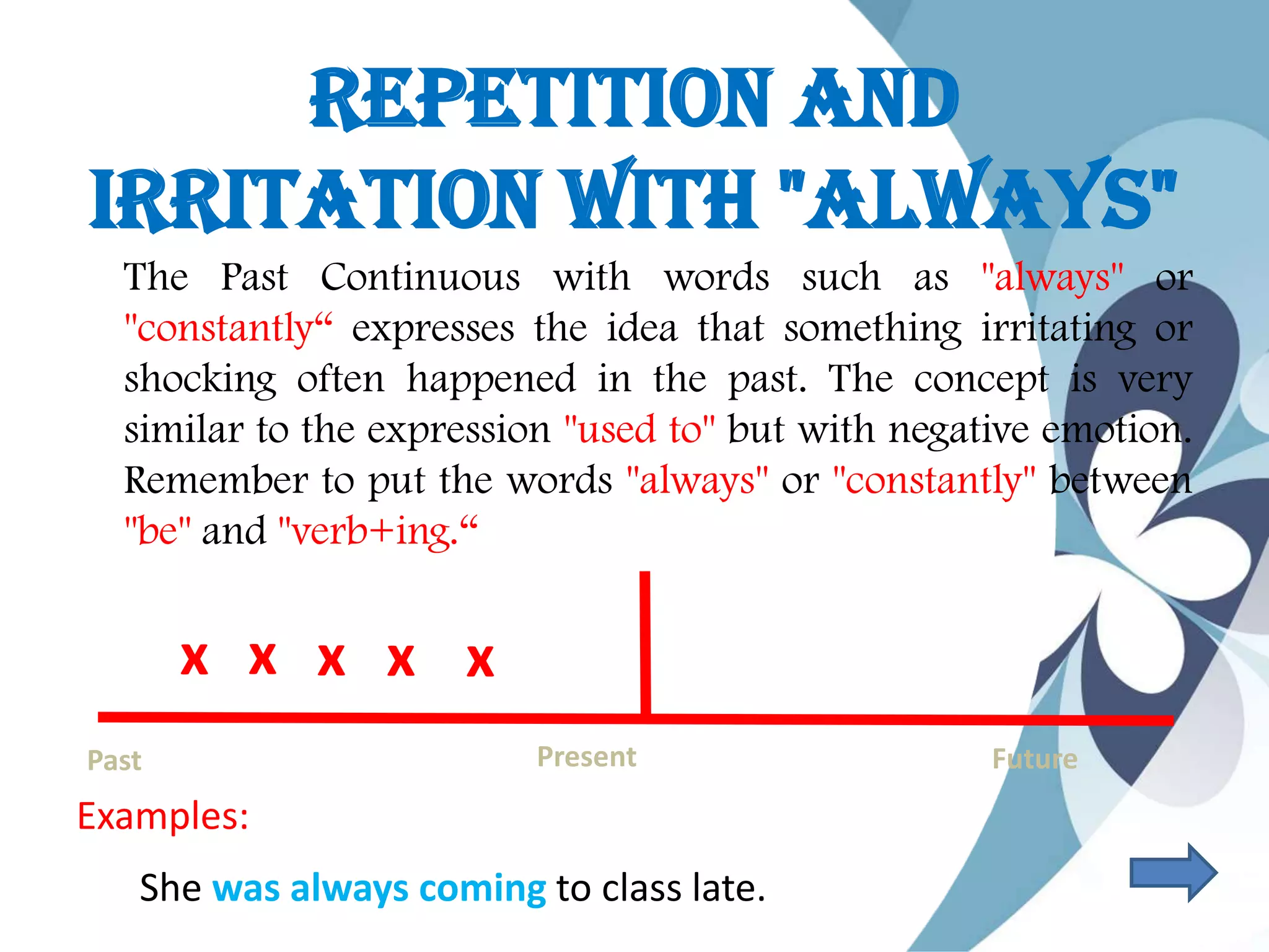 Repetition and
Irritation with "Always"
The Past Continuous with words such as "always" or
"constantly“ expresses the idea that something irritating or
shocking often happened in the past. The concept is very
similar to the expression "used to" but with negative emotion.
Remember to put the words "always" or "constantly" between
"be" and "verb+ing.“
Past Present Future
x x xx x
Examples:
She was always coming to class late.
 