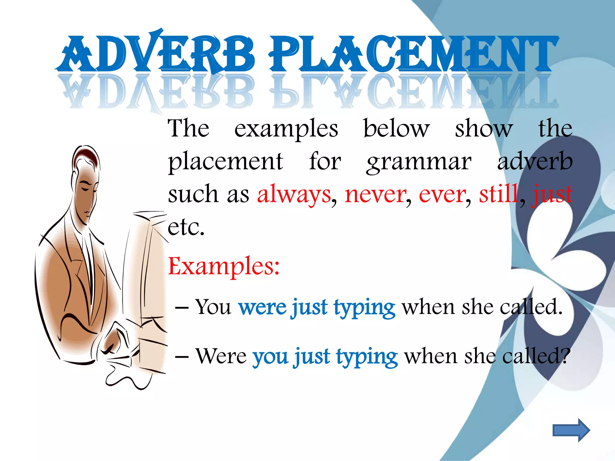 ADVERB PLACEMENT
The examples below show the
placement for grammar adverb
such as always, never, ever, still, just
etc.
• Examples:
– You were just typing when she called.
– Were you just typing when she called?
 
