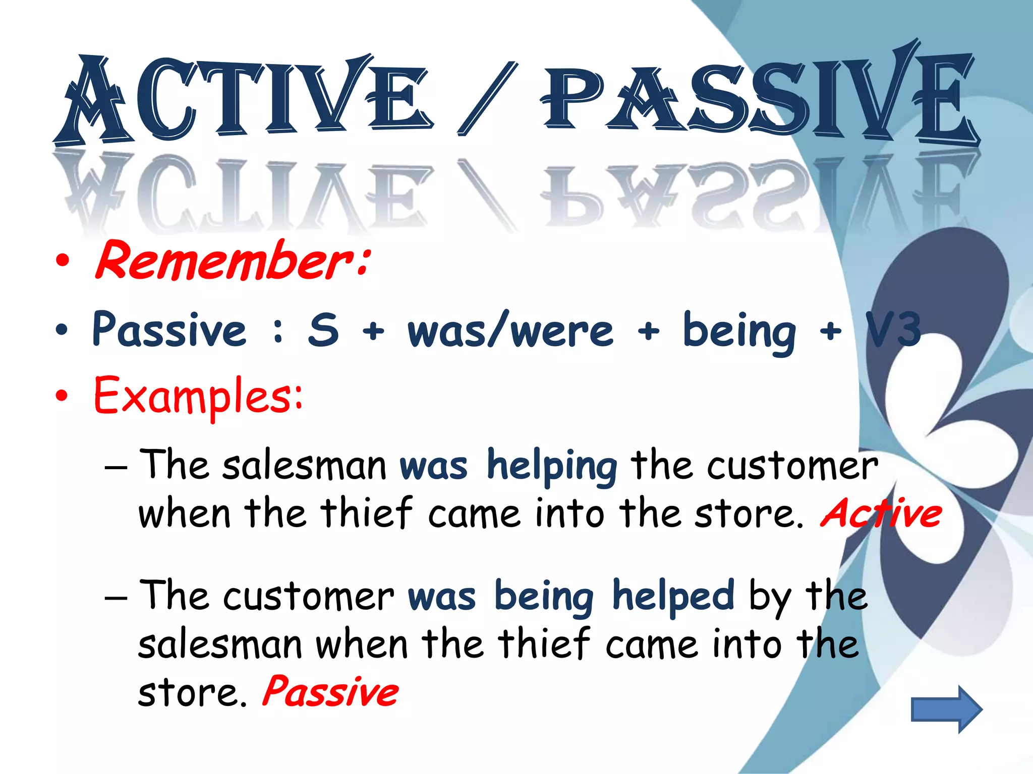 • Remember:
• Passive : S + was/were + being + V3
• Examples:
– The salesman was helping the customer
when the thief came into the store. Active
– The customer was being helped by the
salesman when the thief came into the
store. Passive
 