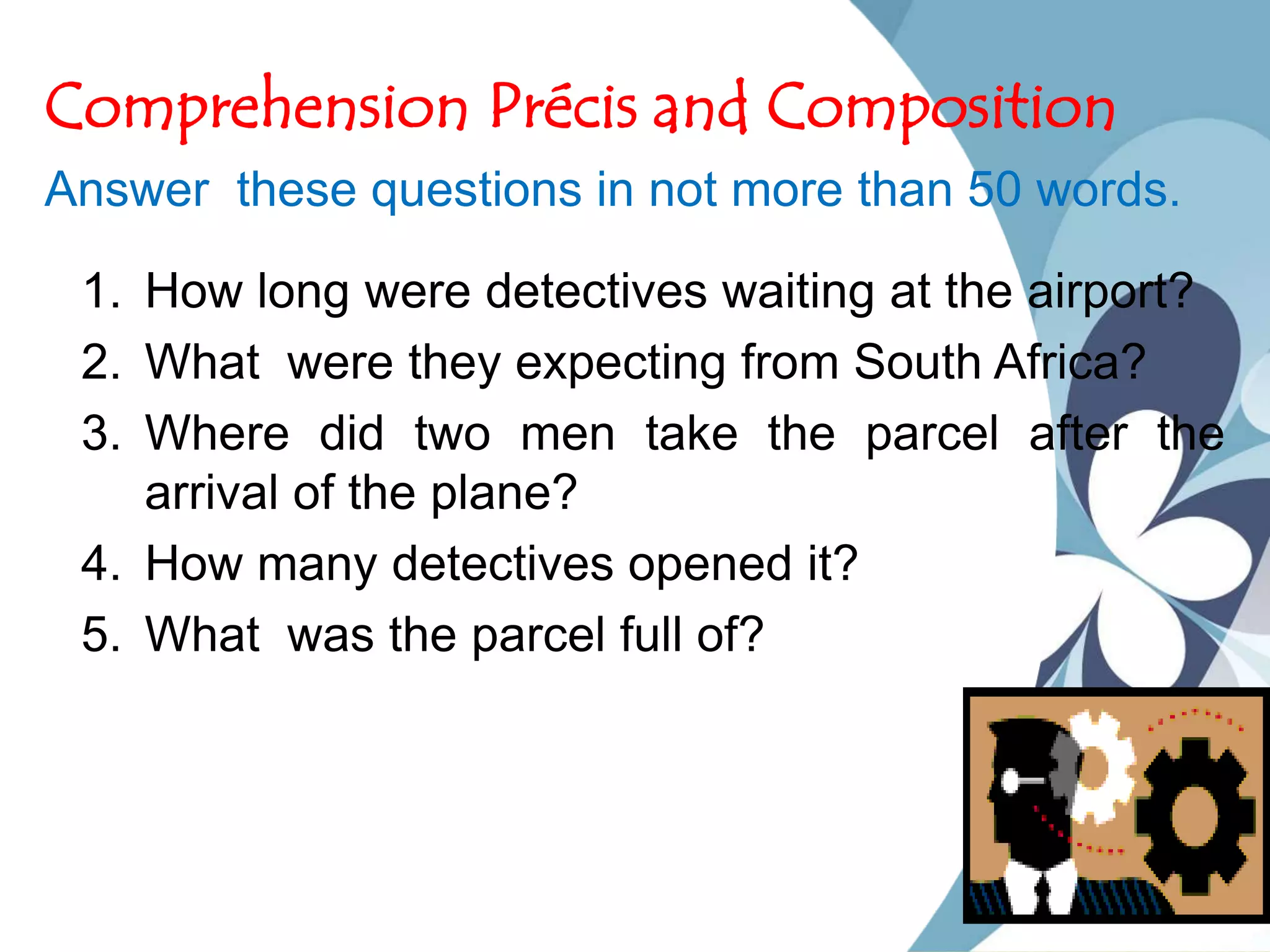 Comprehension Précis and Composition
Answer these questions in not more than 50 words.
1. How long were detectives waiting at the airport?
2. What were they expecting from South Africa?
3. Where did two men take the parcel after the
arrival of the plane?
4. How many detectives opened it?
5. What was the parcel full of?
 