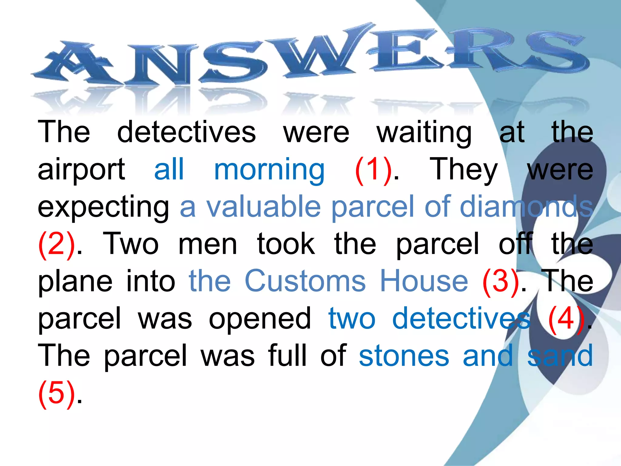 The detectives were waiting at the
airport all morning (1). They were
expecting a valuable parcel of diamonds
(2). Two men took the parcel off the
plane into the Customs House (3). The
parcel was opened two detectives (4).
The parcel was full of stones and sand
(5).
 