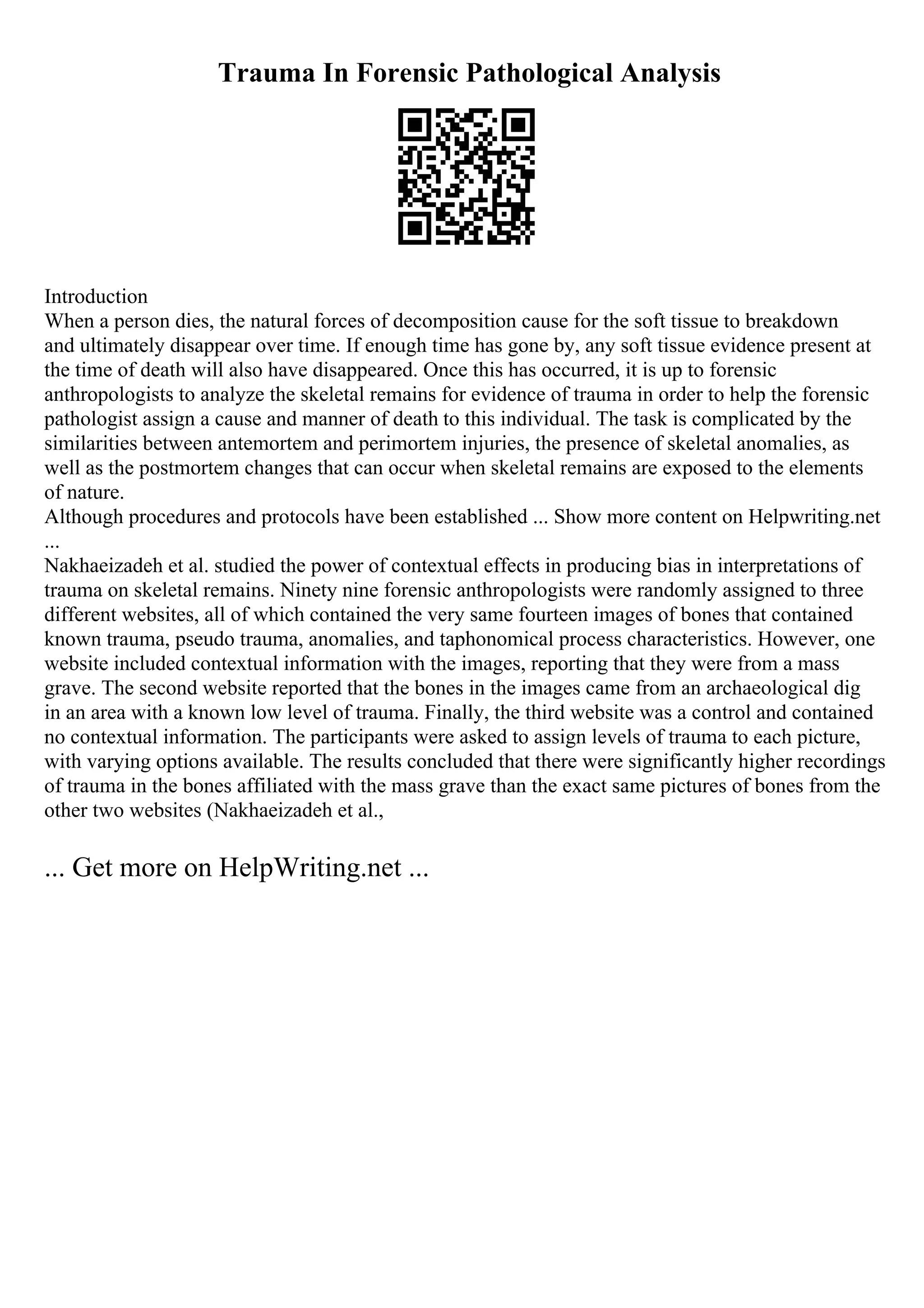 Trauma In Forensic Pathological Analysis
Introduction
When a person dies, the natural forces of decomposition cause for the soft tissue to breakdown
and ultimately disappear over time. If enough time has gone by, any soft tissue evidence present at
the time of death will also have disappeared. Once this has occurred, it is up to forensic
anthropologists to analyze the skeletal remains for evidence of trauma in order to help the forensic
pathologist assign a cause and manner of death to this individual. The task is complicated by the
similarities between antemortem and perimortem injuries, the presence of skeletal anomalies, as
well as the postmortem changes that can occur when skeletal remains are exposed to the elements
of nature.
Although procedures and protocols have been established ... Show more content on Helpwriting.net
...
Nakhaeizadeh et al. studied the power of contextual effects in producing bias in interpretations of
trauma on skeletal remains. Ninety nine forensic anthropologists were randomly assigned to three
different websites, all of which contained the very same fourteen images of bones that contained
known trauma, pseudo trauma, anomalies, and taphonomical process characteristics. However, one
website included contextual information with the images, reporting that they were from a mass
grave. The second website reported that the bones in the images came from an archaeological dig
in an area with a known low level of trauma. Finally, the third website was a control and contained
no contextual information. The participants were asked to assign levels of trauma to each picture,
with varying options available. The results concluded that there were significantly higher recordings
of trauma in the bones affiliated with the mass grave than the exact same pictures of bones from the
other two websites (Nakhaeizadeh et al.,
... Get more on HelpWriting.net ...
 