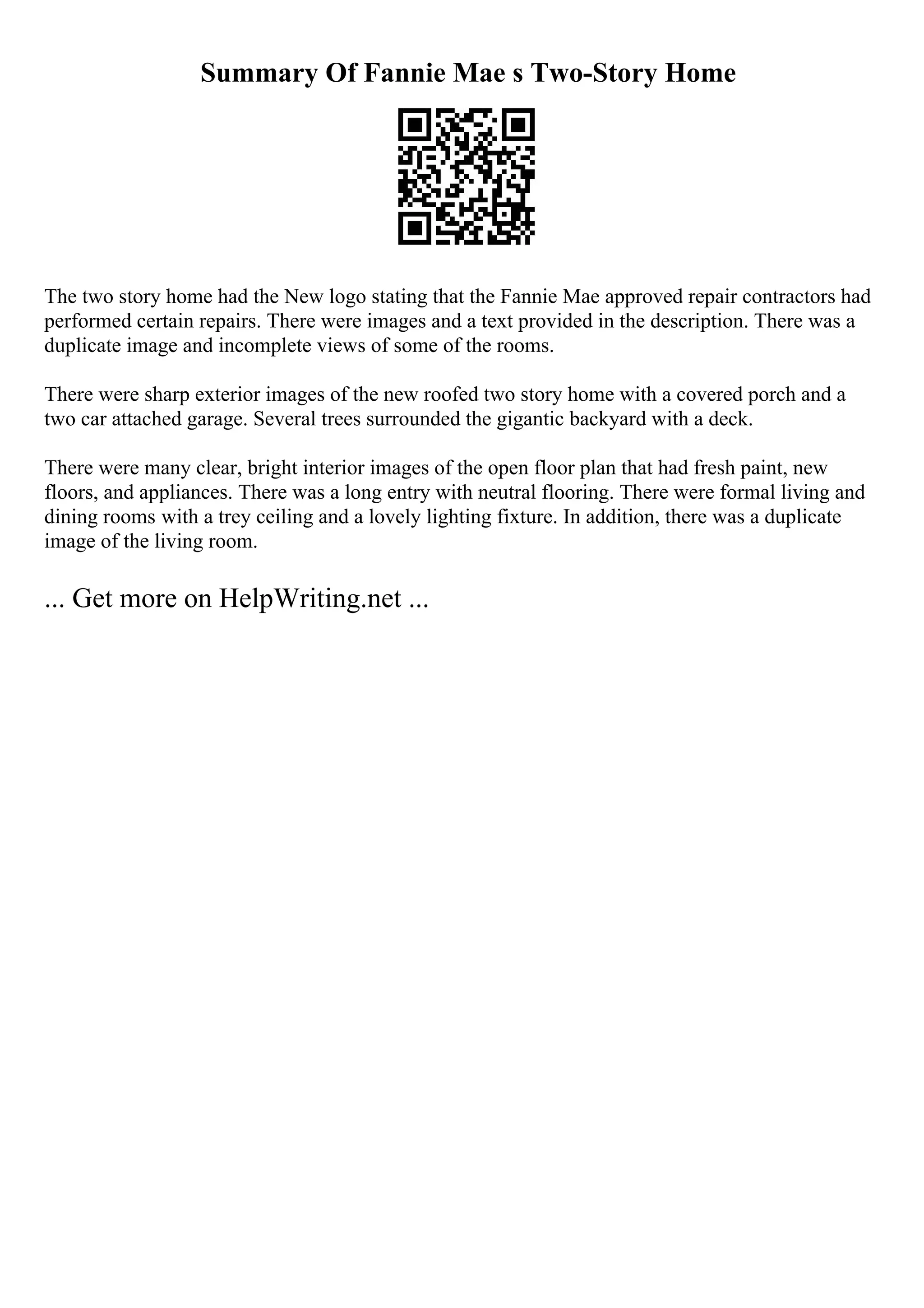 Summary Of Fannie Mae s Two-Story Home
The two story home had the New logo stating that the Fannie Mae approved repair contractors had
performed certain repairs. There were images and a text provided in the description. There was a
duplicate image and incomplete views of some of the rooms.
There were sharp exterior images of the new roofed two story home with a covered porch and a
two car attached garage. Several trees surrounded the gigantic backyard with a deck.
There were many clear, bright interior images of the open floor plan that had fresh paint, new
floors, and appliances. There was a long entry with neutral flooring. There were formal living and
dining rooms with a trey ceiling and a lovely lighting fixture. In addition, there was a duplicate
image of the living room.
... Get more on HelpWriting.net ...
 