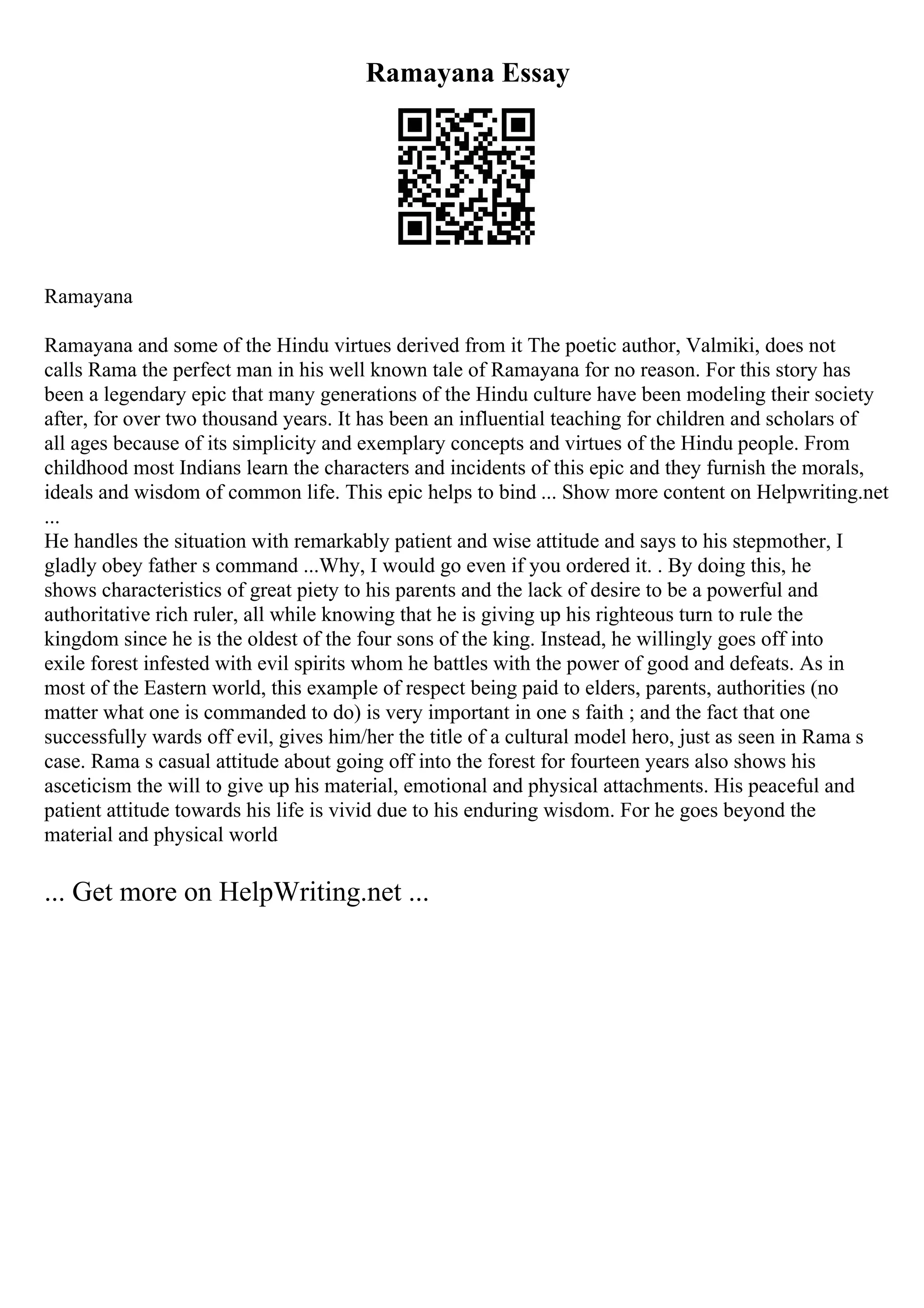 Ramayana Essay
Ramayana
Ramayana and some of the Hindu virtues derived from it The poetic author, Valmiki, does not
calls Rama the perfect man in his well known tale of Ramayana for no reason. For this story has
been a legendary epic that many generations of the Hindu culture have been modeling their society
after, for over two thousand years. It has been an influential teaching for children and scholars of
all ages because of its simplicity and exemplary concepts and virtues of the Hindu people. From
childhood most Indians learn the characters and incidents of this epic and they furnish the morals,
ideals and wisdom of common life. This epic helps to bind ... Show more content on Helpwriting.net
...
He handles the situation with remarkably patient and wise attitude and says to his stepmother, I
gladly obey father s command ...Why, I would go even if you ordered it. . By doing this, he
shows characteristics of great piety to his parents and the lack of desire to be a powerful and
authoritative rich ruler, all while knowing that he is giving up his righteous turn to rule the
kingdom since he is the oldest of the four sons of the king. Instead, he willingly goes off into
exile forest infested with evil spirits whom he battles with the power of good and defeats. As in
most of the Eastern world, this example of respect being paid to elders, parents, authorities (no
matter what one is commanded to do) is very important in one s faith ; and the fact that one
successfully wards off evil, gives him/her the title of a cultural model hero, just as seen in Rama s
case. Rama s casual attitude about going off into the forest for fourteen years also shows his
asceticism the will to give up his material, emotional and physical attachments. His peaceful and
patient attitude towards his life is vivid due to his enduring wisdom. For he goes beyond the
material and physical world
... Get more on HelpWriting.net ...
 