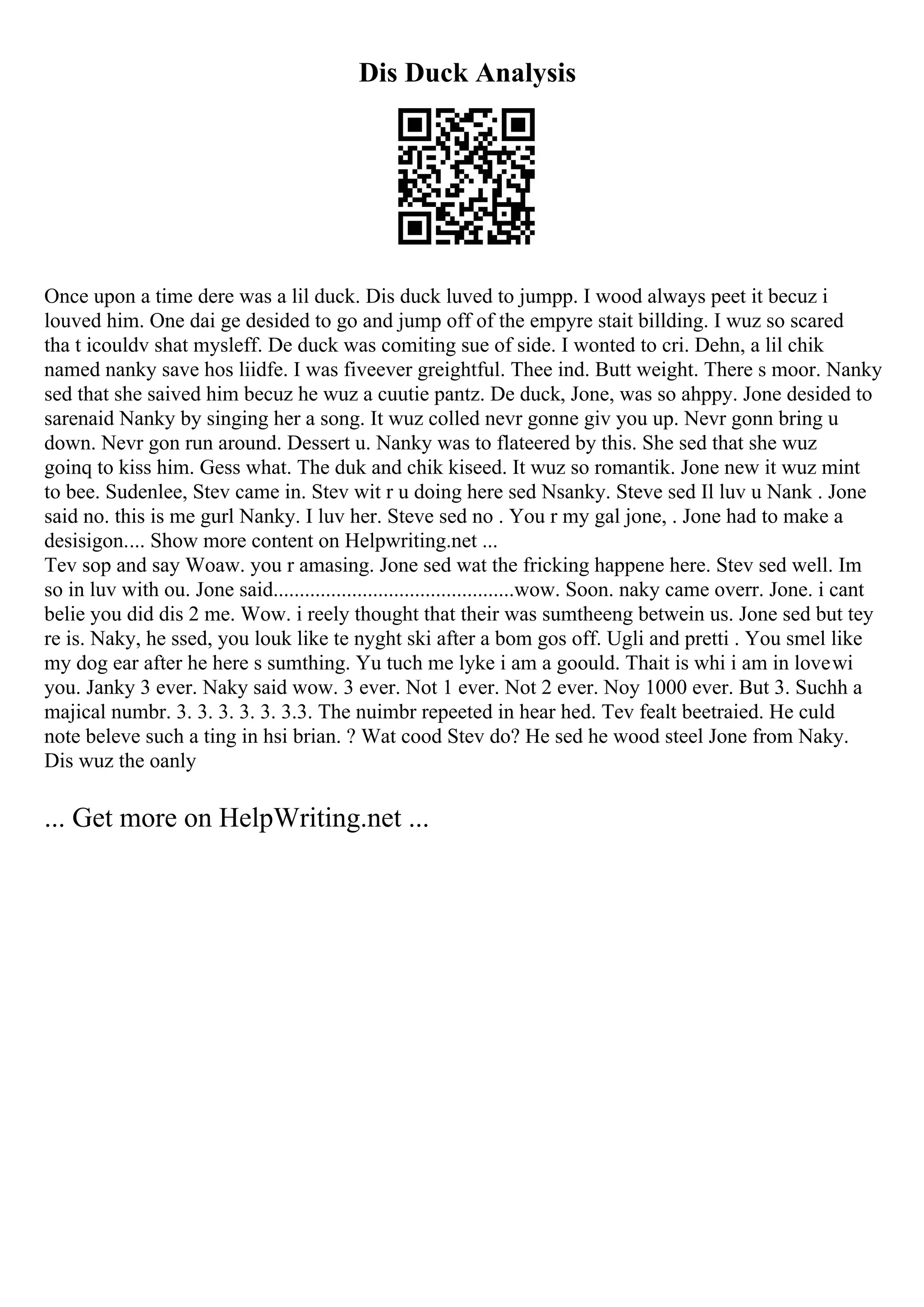 Dis Duck Analysis
Once upon a time dere was a lil duck. Dis duck luved to jumpp. I wood always peet it becuz i
louved him. One dai ge desided to go and jump off of the empyre stait billding. I wuz so scared
tha t icouldv shat mysleff. De duck was comiting sue of side. I wonted to cri. Dehn, a lil chik
named nanky save hos liidfe. I was fiveever greightful. Thee ind. Butt weight. There s moor. Nanky
sed that she saived him becuz he wuz a cuutie pantz. De duck, Jone, was so ahppy. Jone desided to
sarenaid Nanky by singing her a song. It wuz colled nevr gonne giv you up. Nevr gonn bring u
down. Nevr gon run around. Dessert u. Nanky was to flateered by this. She sed that she wuz
goinq to kiss him. Gess what. The duk and chik kiseed. It wuz so romantik. Jone new it wuz mint
to bee. Sudenlee, Stev came in. Stev wit r u doing here sed Nsanky. Steve sed Il luv u Nank . Jone
said no. this is me gurl Nanky. I luv her. Steve sed no . You r my gal jone, . Jone had to make a
desisigon.... Show more content on Helpwriting.net ...
Tev sop and say Woaw. you r amasing. Jone sed wat the fricking happene here. Stev sed well. Im
so in luv with ou. Jone said..............................................wow. Soon. naky came overr. Jone. i cant
belie you did dis 2 me. Wow. i reely thought that their was sumtheeng betwein us. Jone sed but tey
re is. Naky, he ssed, you louk like te nyght ski after a bom gos off. Ugli and pretti . You smel like
my dog ear after he here s sumthing. Yu tuch me lyke i am a goould. Thait is whi i am in lovewi
you. Janky 3 ever. Naky said wow. 3 ever. Not 1 ever. Not 2 ever. Noy 1000 ever. But 3. Suchh a
majical numbr. 3. 3. 3. 3. 3. 3.3. The nuimbr repeeted in hear hed. Tev fealt beetraied. He culd
note beleve such a ting in hsi brian. ? Wat cood Stev do? He sed he wood steel Jone from Naky.
Dis wuz the oanly
... Get more on HelpWriting.net ...
 