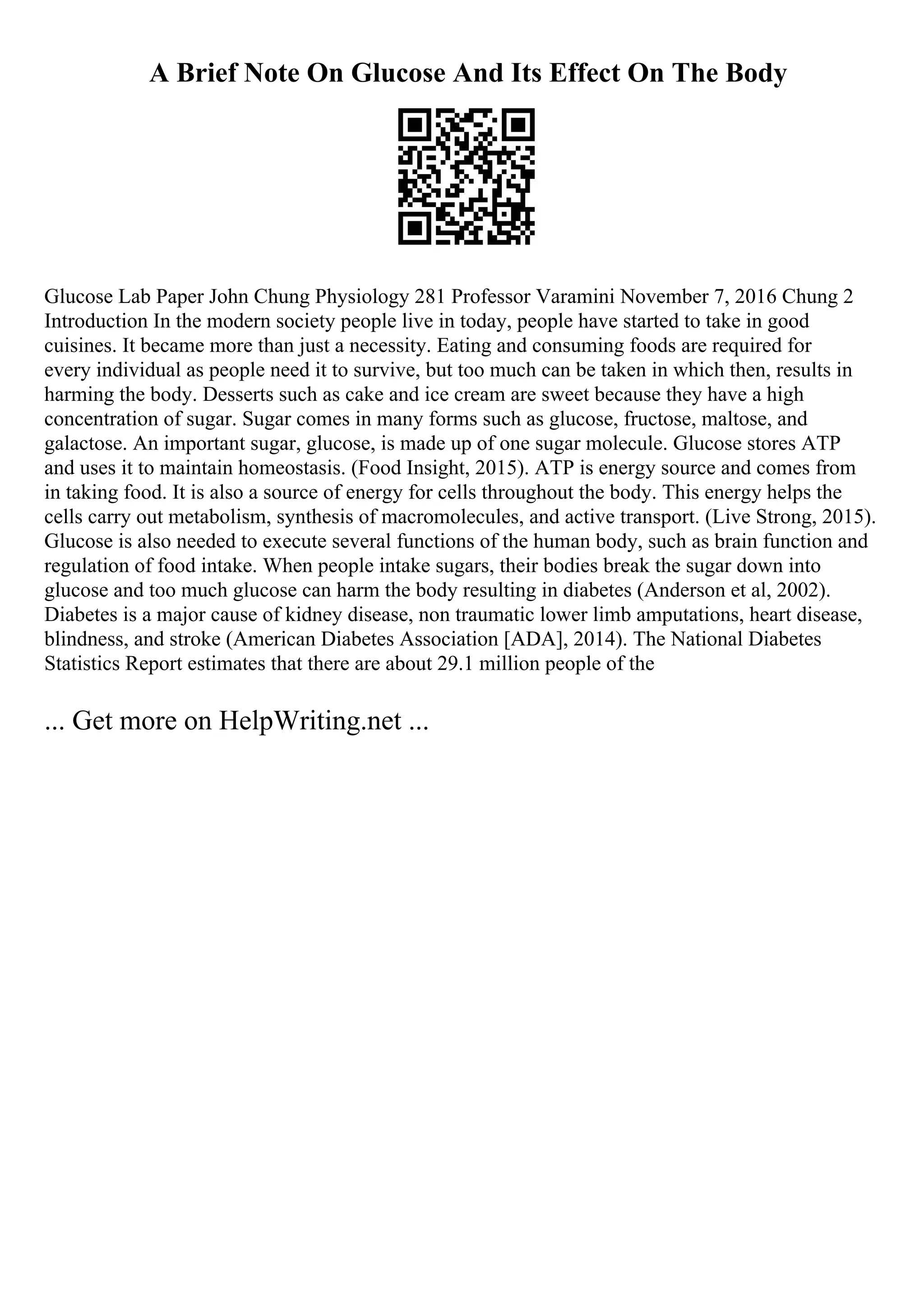 A Brief Note On Glucose And Its Effect On The Body
Glucose Lab Paper John Chung Physiology 281 Professor Varamini November 7, 2016 Chung 2
Introduction In the modern society people live in today, people have started to take in good
cuisines. It became more than just a necessity. Eating and consuming foods are required for
every individual as people need it to survive, but too much can be taken in which then, results in
harming the body. Desserts such as cake and ice cream are sweet because they have a high
concentration of sugar. Sugar comes in many forms such as glucose, fructose, maltose, and
galactose. An important sugar, glucose, is made up of one sugar molecule. Glucose stores ATP
and uses it to maintain homeostasis. (Food Insight, 2015). ATP is energy source and comes from
in taking food. It is also a source of energy for cells throughout the body. This energy helps the
cells carry out metabolism, synthesis of macromolecules, and active transport. (Live Strong, 2015).
Glucose is also needed to execute several functions of the human body, such as brain function and
regulation of food intake. When people intake sugars, their bodies break the sugar down into
glucose and too much glucose can harm the body resulting in diabetes (Anderson et al, 2002).
Diabetes is a major cause of kidney disease, non traumatic lower limb amputations, heart disease,
blindness, and stroke (American Diabetes Association [ADA], 2014). The National Diabetes
Statistics Report estimates that there are about 29.1 million people of the
... Get more on HelpWriting.net ...
 