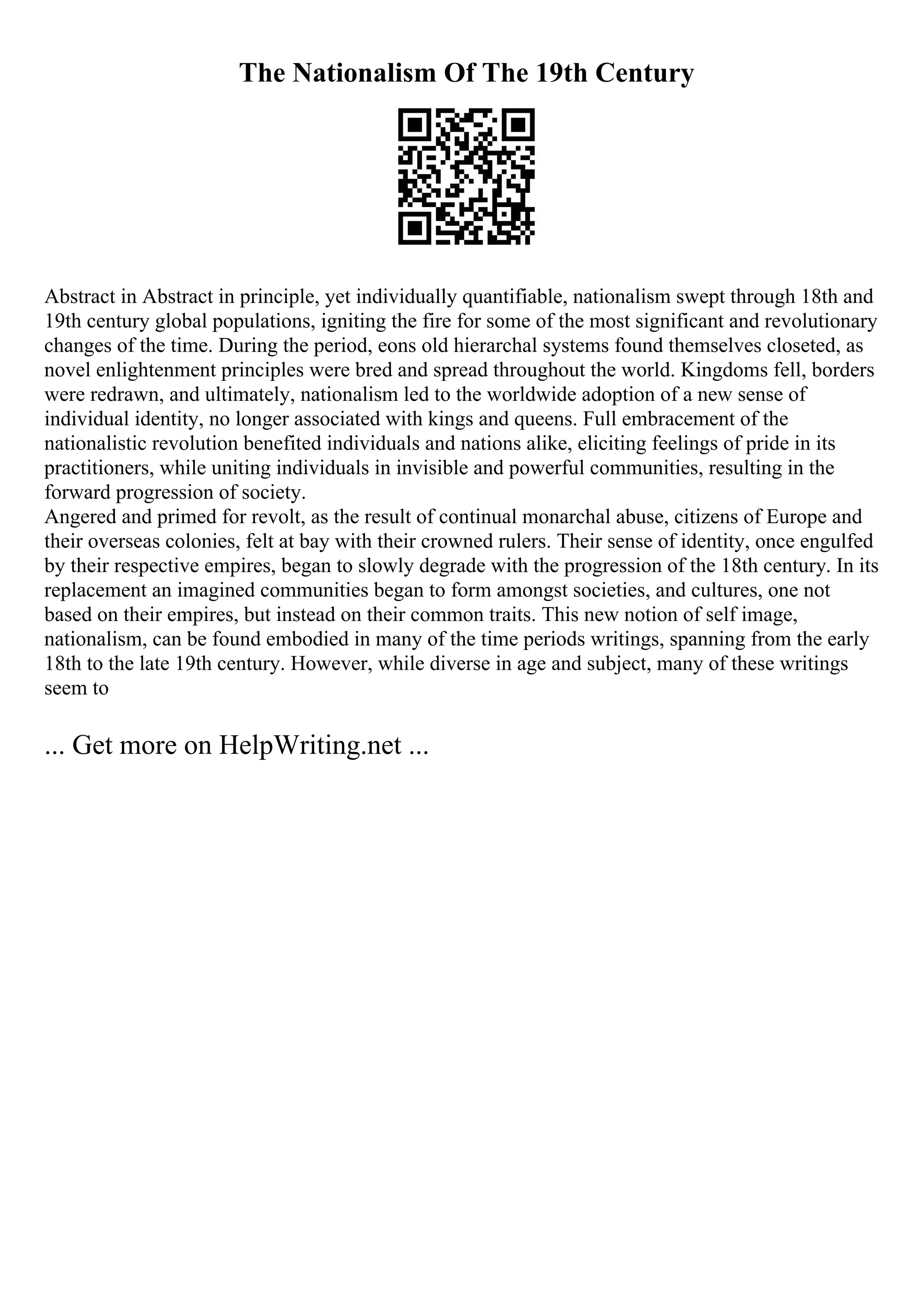 The Nationalism Of The 19th Century
Abstract in Abstract in principle, yet individually quantifiable, nationalism swept through 18th and
19th century global populations, igniting the fire for some of the most significant and revolutionary
changes of the time. During the period, eons old hierarchal systems found themselves closeted, as
novel enlightenment principles were bred and spread throughout the world. Kingdoms fell, borders
were redrawn, and ultimately, nationalism led to the worldwide adoption of a new sense of
individual identity, no longer associated with kings and queens. Full embracement of the
nationalistic revolution benefited individuals and nations alike, eliciting feelings of pride in its
practitioners, while uniting individuals in invisible and powerful communities, resulting in the
forward progression of society.
Angered and primed for revolt, as the result of continual monarchal abuse, citizens of Europe and
their overseas colonies, felt at bay with their crowned rulers. Their sense of identity, once engulfed
by their respective empires, began to slowly degrade with the progression of the 18th century. In its
replacement an imagined communities began to form amongst societies, and cultures, one not
based on their empires, but instead on their common traits. This new notion of self image,
nationalism, can be found embodied in many of the time periods writings, spanning from the early
18th to the late 19th century. However, while diverse in age and subject, many of these writings
seem to
... Get more on HelpWriting.net ...
 