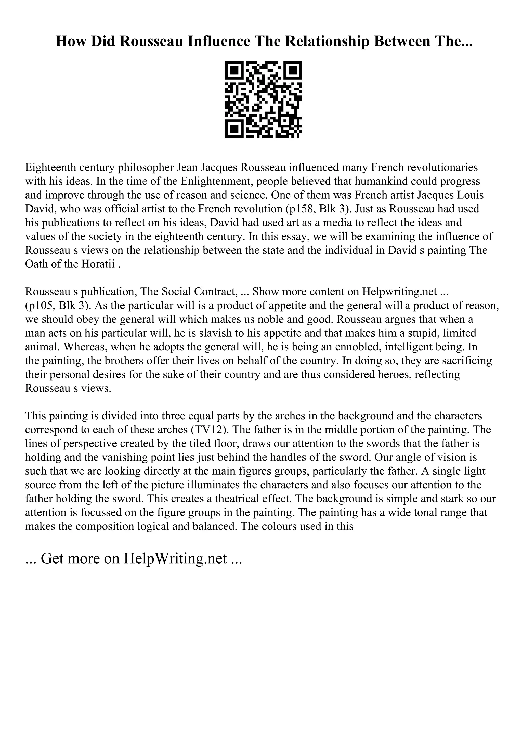 How Did Rousseau Influence The Relationship Between The...
Eighteenth century philosopher Jean Jacques Rousseau influenced many French revolutionaries
with his ideas. In the time of the Enlightenment, people believed that humankind could progress
and improve through the use of reason and science. One of them was French artist Jacques Louis
David, who was official artist to the French revolution (p158, Blk 3). Just as Rousseau had used
his publications to reflect on his ideas, David had used art as a media to reflect the ideas and
values of the society in the eighteenth century. In this essay, we will be examining the influence of
Rousseau s views on the relationship between the state and the individual in David s painting The
Oath of the Horatii .
Rousseau s publication, The Social Contract, ... Show more content on Helpwriting.net ...
(p105, Blk 3). As the particular will is a product of appetite and the general will a product of reason,
we should obey the general will which makes us noble and good. Rousseau argues that when a
man acts on his particular will, he is slavish to his appetite and that makes him a stupid, limited
animal. Whereas, when he adopts the general will, he is being an ennobled, intelligent being. In
the painting, the brothers offer their lives on behalf of the country. In doing so, they are sacrificing
their personal desires for the sake of their country and are thus considered heroes, reflecting
Rousseau s views.
This painting is divided into three equal parts by the arches in the background and the characters
correspond to each of these arches (TV12). The father is in the middle portion of the painting. The
lines of perspective created by the tiled floor, draws our attention to the swords that the father is
holding and the vanishing point lies just behind the handles of the sword. Our angle of vision is
such that we are looking directly at the main figures groups, particularly the father. A single light
source from the left of the picture illuminates the characters and also focuses our attention to the
father holding the sword. This creates a theatrical effect. The background is simple and stark so our
attention is focussed on the figure groups in the painting. The painting has a wide tonal range that
makes the composition logical and balanced. The colours used in this
... Get more on HelpWriting.net ...
 