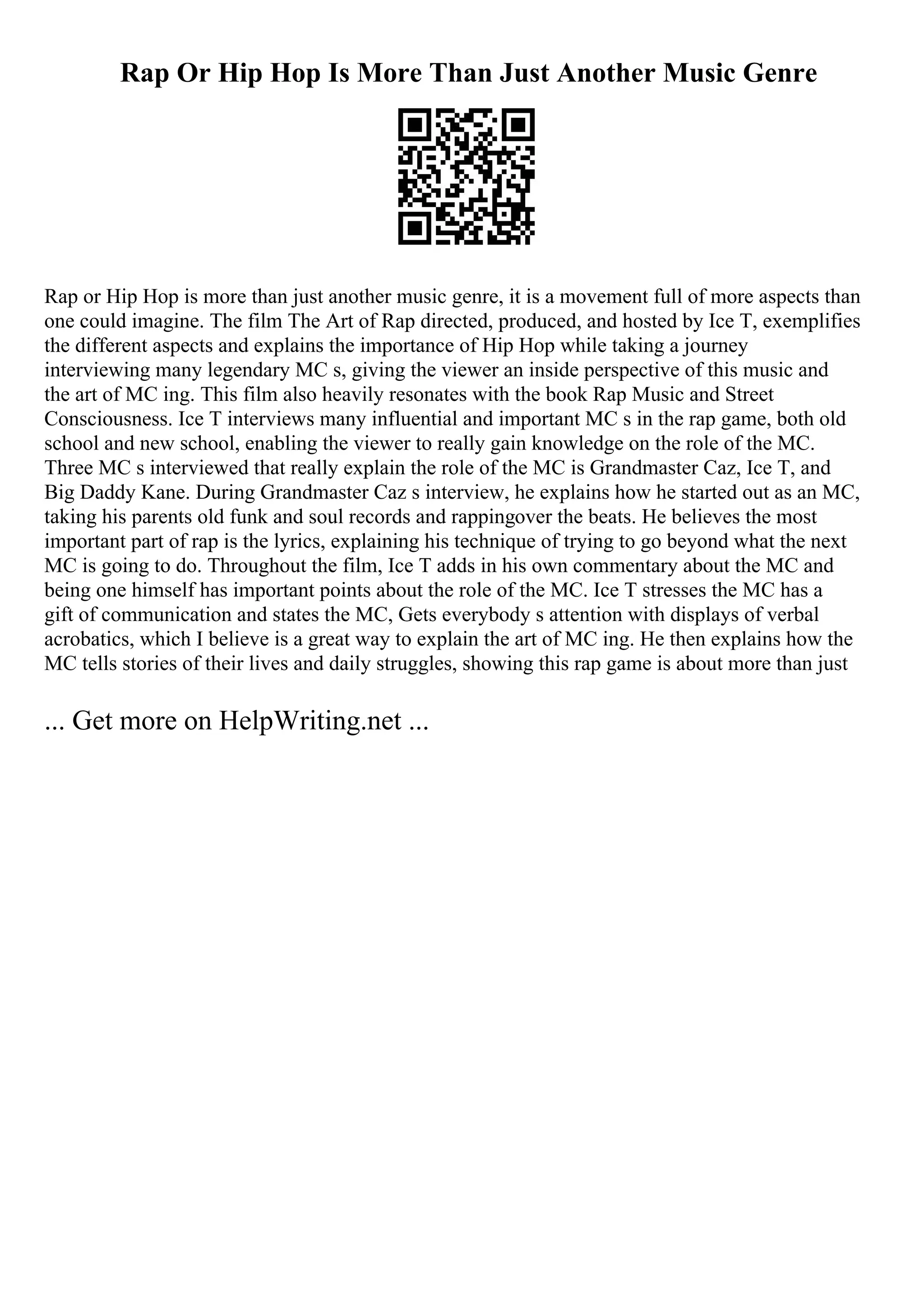 Rap Or Hip Hop Is More Than Just Another Music Genre
Rap or Hip Hop is more than just another music genre, it is a movement full of more aspects than
one could imagine. The film The Art of Rap directed, produced, and hosted by Ice T, exemplifies
the different aspects and explains the importance of Hip Hop while taking a journey
interviewing many legendary MC s, giving the viewer an inside perspective of this music and
the art of MC ing. This film also heavily resonates with the book Rap Music and Street
Consciousness. Ice T interviews many influential and important MC s in the rap game, both old
school and new school, enabling the viewer to really gain knowledge on the role of the MC.
Three MC s interviewed that really explain the role of the MC is Grandmaster Caz, Ice T, and
Big Daddy Kane. During Grandmaster Caz s interview, he explains how he started out as an MC,
taking his parents old funk and soul records and rappingover the beats. He believes the most
important part of rap is the lyrics, explaining his technique of trying to go beyond what the next
MC is going to do. Throughout the film, Ice T adds in his own commentary about the MC and
being one himself has important points about the role of the MC. Ice T stresses the MC has a
gift of communication and states the MC, Gets everybody s attention with displays of verbal
acrobatics, which I believe is a great way to explain the art of MC ing. He then explains how the
MC tells stories of their lives and daily struggles, showing this rap game is about more than just
... Get more on HelpWriting.net ...
 