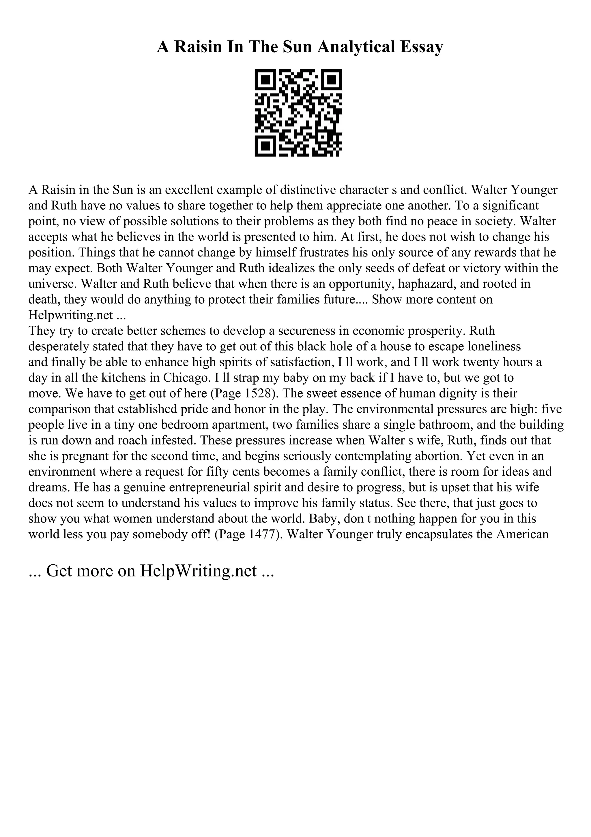 A Raisin In The Sun Analytical Essay
A Raisin in the Sun is an excellent example of distinctive character s and conflict. Walter Younger
and Ruth have no values to share together to help them appreciate one another. To a significant
point, no view of possible solutions to their problems as they both find no peace in society. Walter
accepts what he believes in the world is presented to him. At first, he does not wish to change his
position. Things that he cannot change by himself frustrates his only source of any rewards that he
may expect. Both Walter Younger and Ruth idealizes the only seeds of defeat or victory within the
universe. Walter and Ruth believe that when there is an opportunity, haphazard, and rooted in
death, they would do anything to protect their families future.... Show more content on
Helpwriting.net ...
They try to create better schemes to develop a secureness in economic prosperity. Ruth
desperately stated that they have to get out of this black hole of a house to escape loneliness
and finally be able to enhance high spirits of satisfaction, I ll work, and I ll work twenty hours a
day in all the kitchens in Chicago. I ll strap my baby on my back if I have to, but we got to
move. We have to get out of here (Page 1528). The sweet essence of human dignity is their
comparison that established pride and honor in the play. The environmental pressures are high: five
people live in a tiny one bedroom apartment, two families share a single bathroom, and the building
is run down and roach infested. These pressures increase when Walter s wife, Ruth, finds out that
she is pregnant for the second time, and begins seriously contemplating abortion. Yet even in an
environment where a request for fifty cents becomes a family conflict, there is room for ideas and
dreams. He has a genuine entrepreneurial spirit and desire to progress, but is upset that his wife
does not seem to understand his values to improve his family status. See there, that just goes to
show you what women understand about the world. Baby, don t nothing happen for you in this
world less you pay somebody off! (Page 1477). Walter Younger truly encapsulates the American
... Get more on HelpWriting.net ...
 
