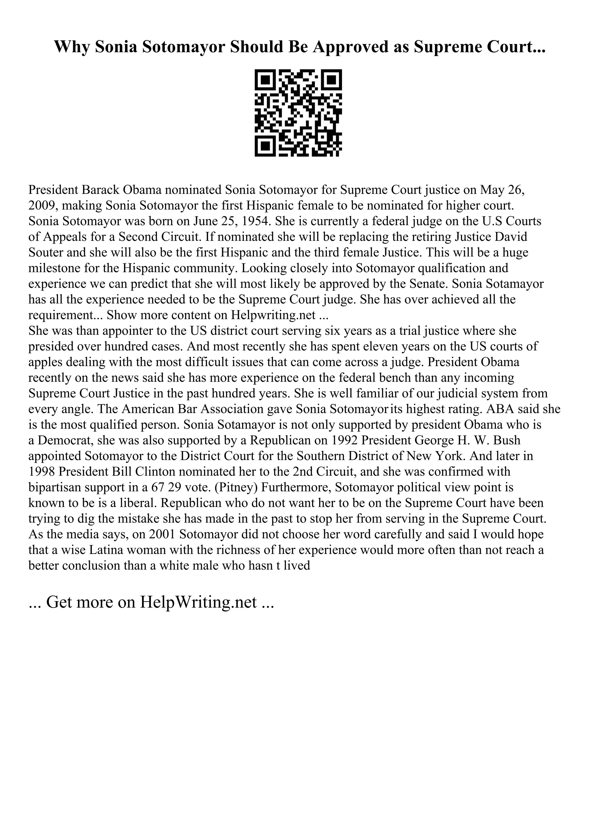 Why Sonia Sotomayor Should Be Approved as Supreme Court...
President Barack Obama nominated Sonia Sotomayor for Supreme Court justice on May 26,
2009, making Sonia Sotomayor the first Hispanic female to be nominated for higher court.
Sonia Sotomayor was born on June 25, 1954. She is currently a federal judge on the U.S Courts
of Appeals for a Second Circuit. If nominated she will be replacing the retiring Justice David
Souter and she will also be the first Hispanic and the third female Justice. This will be a huge
milestone for the Hispanic community. Looking closely into Sotomayor qualification and
experience we can predict that she will most likely be approved by the Senate. Sonia Sotamayor
has all the experience needed to be the Supreme Court judge. She has over achieved all the
requirement... Show more content on Helpwriting.net ...
She was than appointer to the US district court serving six years as a trial justice where she
presided over hundred cases. And most recently she has spent eleven years on the US courts of
apples dealing with the most difficult issues that can come across a judge. President Obama
recently on the news said she has more experience on the federal bench than any incoming
Supreme Court Justice in the past hundred years. She is well familiar of our judicial system from
every angle. The American Bar Association gave Sonia Sotomayorits highest rating. ABA said she
is the most qualified person. Sonia Sotamayor is not only supported by president Obama who is
a Democrat, she was also supported by a Republican on 1992 President George H. W. Bush
appointed Sotomayor to the District Court for the Southern District of New York. And later in
1998 President Bill Clinton nominated her to the 2nd Circuit, and she was confirmed with
bipartisan support in a 67 29 vote. (Pitney) Furthermore, Sotomayor political view point is
known to be is a liberal. Republican who do not want her to be on the Supreme Court have been
trying to dig the mistake she has made in the past to stop her from serving in the Supreme Court.
As the media says, on 2001 Sotomayor did not choose her word carefully and said I would hope
that a wise Latina woman with the richness of her experience would more often than not reach a
better conclusion than a white male who hasn t lived
... Get more on HelpWriting.net ...
 