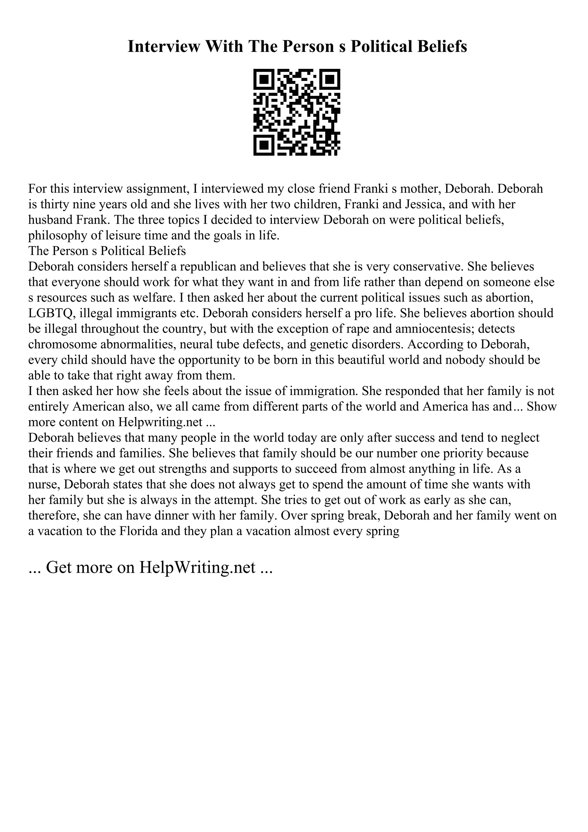 Interview With The Person s Political Beliefs
For this interview assignment, I interviewed my close friend Franki s mother, Deborah. Deborah
is thirty nine years old and she lives with her two children, Franki and Jessica, and with her
husband Frank. The three topics I decided to interview Deborah on were political beliefs,
philosophy of leisure time and the goals in life.
The Person s Political Beliefs
Deborah considers herself a republican and believes that she is very conservative. She believes
that everyone should work for what they want in and from life rather than depend on someone else
s resources such as welfare. I then asked her about the current political issues such as abortion,
LGBTQ, illegal immigrants etc. Deborah considers herself a pro life. She believes abortion should
be illegal throughout the country, but with the exception of rape and amniocentesis; detects
chromosome abnormalities, neural tube defects, and genetic disorders. According to Deborah,
every child should have the opportunity to be born in this beautiful world and nobody should be
able to take that right away from them.
I then asked her how she feels about the issue of immigration. She responded that her family is not
entirely American also, we all came from different parts of the world and America has and... Show
more content on Helpwriting.net ...
Deborah believes that many people in the world today are only after success and tend to neglect
their friends and families. She believes that family should be our number one priority because
that is where we get out strengths and supports to succeed from almost anything in life. As a
nurse, Deborah states that she does not always get to spend the amount of time she wants with
her family but she is always in the attempt. She tries to get out of work as early as she can,
therefore, she can have dinner with her family. Over spring break, Deborah and her family went on
a vacation to the Florida and they plan a vacation almost every spring
... Get more on HelpWriting.net ...
 