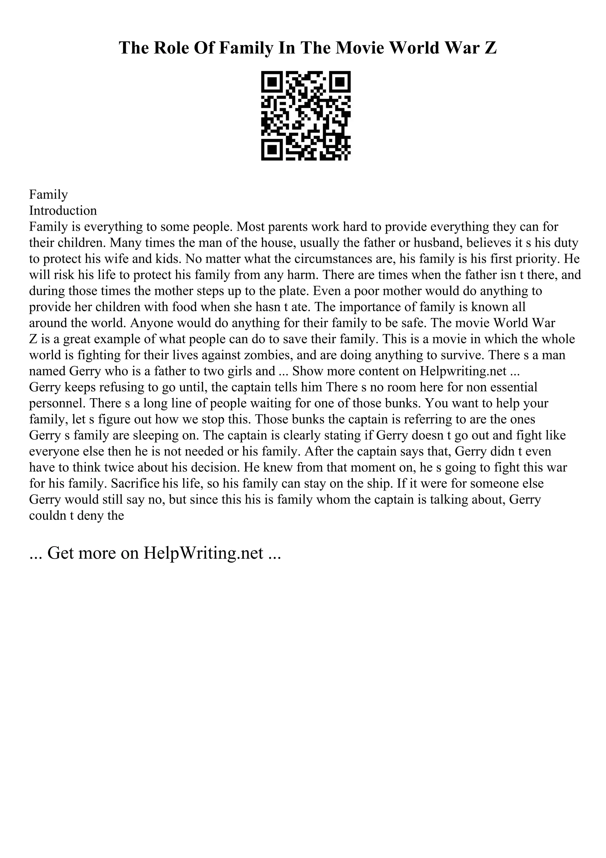 The Role Of Family In The Movie World War Z
Family
Introduction
Family is everything to some people. Most parents work hard to provide everything they can for
their children. Many times the man of the house, usually the father or husband, believes it s his duty
to protect his wife and kids. No matter what the circumstances are, his family is his first priority. He
will risk his life to protect his family from any harm. There are times when the father isn t there, and
during those times the mother steps up to the plate. Even a poor mother would do anything to
provide her children with food when she hasn t ate. The importance of family is known all
around the world. Anyone would do anything for their family to be safe. The movie World War
Z is a great example of what people can do to save their family. This is a movie in which the whole
world is fighting for their lives against zombies, and are doing anything to survive. There s a man
named Gerry who is a father to two girls and ... Show more content on Helpwriting.net ...
Gerry keeps refusing to go until, the captain tells him There s no room here for non essential
personnel. There s a long line of people waiting for one of those bunks. You want to help your
family, let s figure out how we stop this. Those bunks the captain is referring to are the ones
Gerry s family are sleeping on. The captain is clearly stating if Gerry doesn t go out and fight like
everyone else then he is not needed or his family. After the captain says that, Gerry didn t even
have to think twice about his decision. He knew from that moment on, he s going to fight this war
for his family. Sacrifice his life, so his family can stay on the ship. If it were for someone else
Gerry would still say no, but since this his is family whom the captain is talking about, Gerry
couldn t deny the
... Get more on HelpWriting.net ...
 