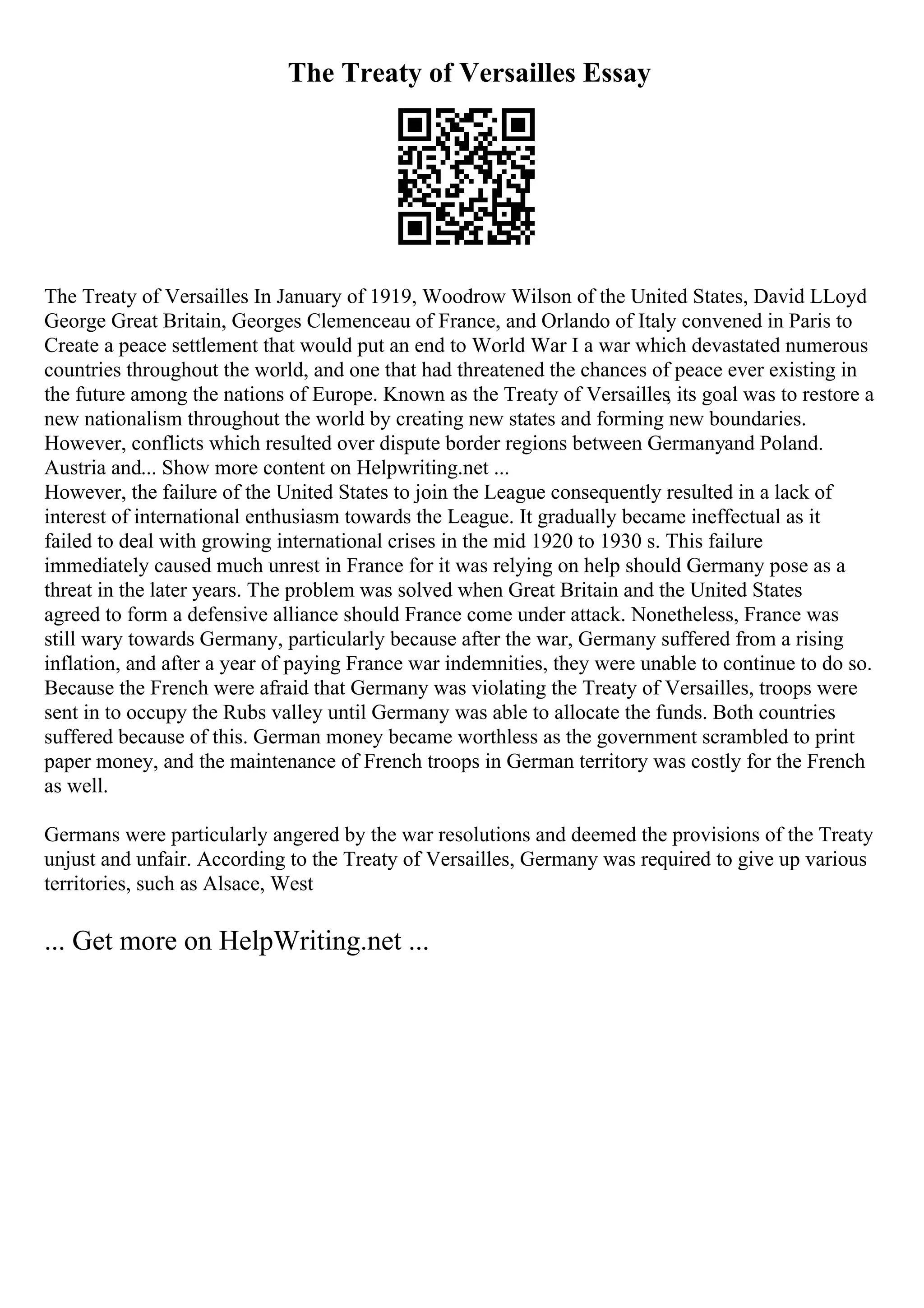 The Treaty of Versailles Essay
The Treaty of Versailles In January of 1919, Woodrow Wilson of the United States, David LLoyd
George Great Britain, Georges Clemenceau of France, and Orlando of Italy convened in Paris to
Create a peace settlement that would put an end to World War I a war which devastated numerous
countries throughout the world, and one that had threatened the chances of peace ever existing in
the future among the nations of Europe. Known as the Treaty of Versailles, its goal was to restore a
new nationalism throughout the world by creating new states and forming new boundaries.
However, conflicts which resulted over dispute border regions between Germanyand Poland.
Austria and... Show more content on Helpwriting.net ...
However, the failure of the United States to join the League consequently resulted in a lack of
interest of international enthusiasm towards the League. It gradually became ineffectual as it
failed to deal with growing international crises in the mid 1920 to 1930 s. This failure
immediately caused much unrest in France for it was relying on help should Germany pose as a
threat in the later years. The problem was solved when Great Britain and the United States
agreed to form a defensive alliance should France come under attack. Nonetheless, France was
still wary towards Germany, particularly because after the war, Germany suffered from a rising
inflation, and after a year of paying France war indemnities, they were unable to continue to do so.
Because the French were afraid that Germany was violating the Treaty of Versailles, troops were
sent in to occupy the Rubs valley until Germany was able to allocate the funds. Both countries
suffered because of this. German money became worthless as the government scrambled to print
paper money, and the maintenance of French troops in German territory was costly for the French
as well.
Germans were particularly angered by the war resolutions and deemed the provisions of the Treaty
unjust and unfair. According to the Treaty of Versailles, Germany was required to give up various
territories, such as Alsace, West
... Get more on HelpWriting.net ...
 
