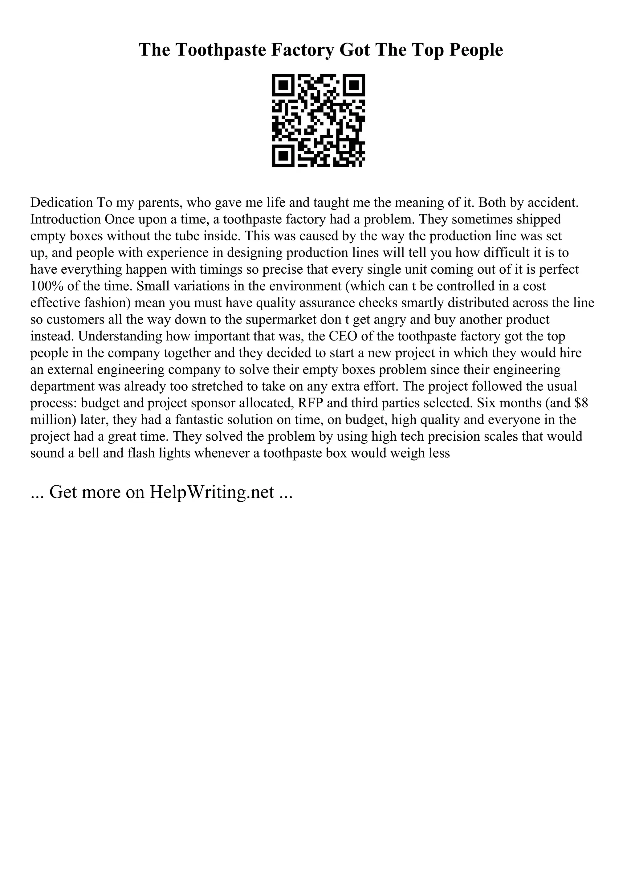 The Toothpaste Factory Got The Top People
Dedication To my parents, who gave me life and taught me the meaning of it. Both by accident.
Introduction Once upon a time, a toothpaste factory had a problem. They sometimes shipped
empty boxes without the tube inside. This was caused by the way the production line was set
up, and people with experience in designing production lines will tell you how difficult it is to
have everything happen with timings so precise that every single unit coming out of it is perfect
100% of the time. Small variations in the environment (which can t be controlled in a cost
effective fashion) mean you must have quality assurance checks smartly distributed across the line
so customers all the way down to the supermarket don t get angry and buy another product
instead. Understanding how important that was, the CEO of the toothpaste factory got the top
people in the company together and they decided to start a new project in which they would hire
an external engineering company to solve their empty boxes problem since their engineering
department was already too stretched to take on any extra effort. The project followed the usual
process: budget and project sponsor allocated, RFP and third parties selected. Six months (and $8
million) later, they had a fantastic solution on time, on budget, high quality and everyone in the
project had a great time. They solved the problem by using high tech precision scales that would
sound a bell and flash lights whenever a toothpaste box would weigh less
... Get more on HelpWriting.net ...
 