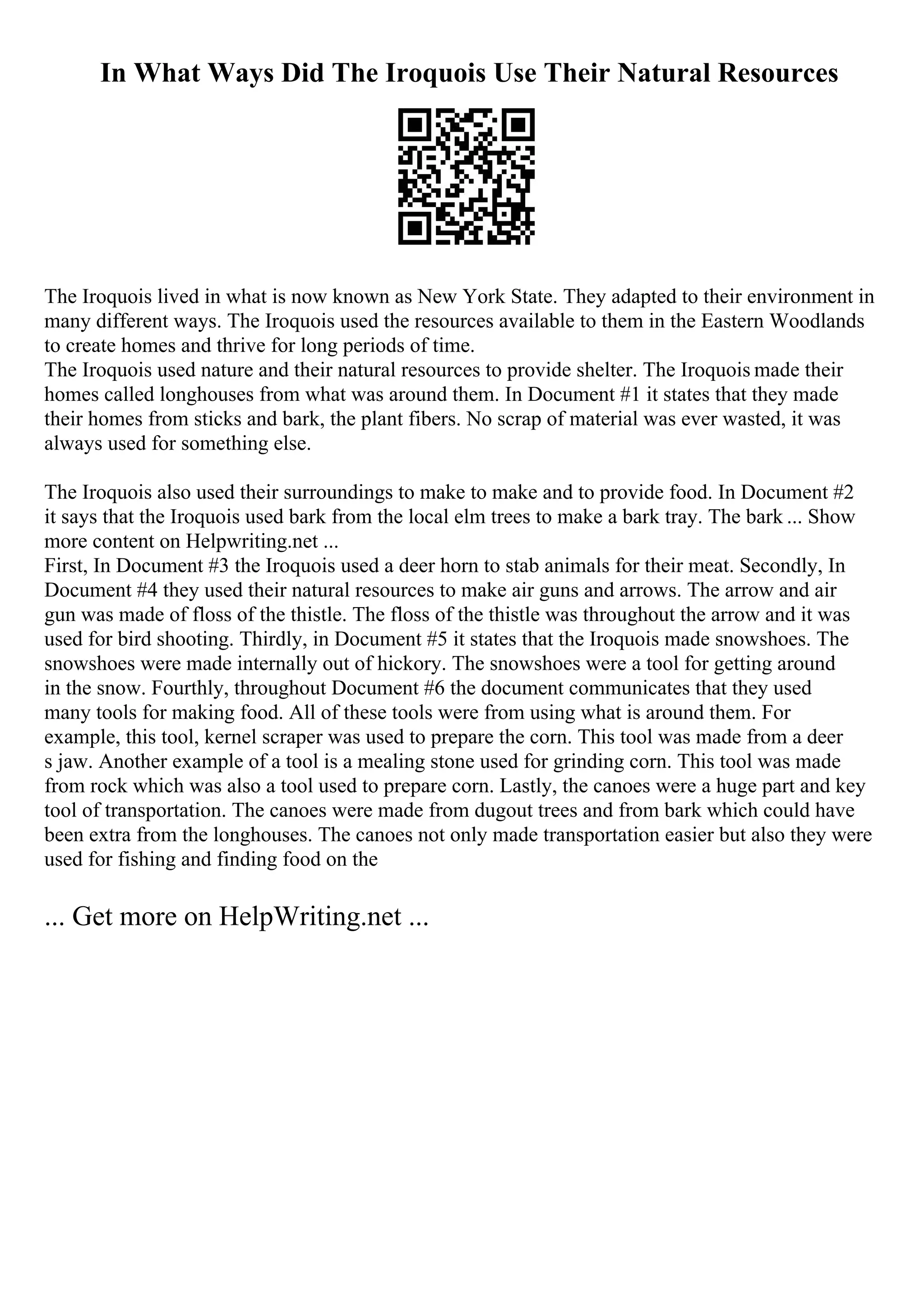 In What Ways Did The Iroquois Use Their Natural Resources
The Iroquois lived in what is now known as New York State. They adapted to their environment in
many different ways. The Iroquois used the resources available to them in the Eastern Woodlands
to create homes and thrive for long periods of time.
The Iroquois used nature and their natural resources to provide shelter. The Iroquois made their
homes called longhouses from what was around them. In Document #1 it states that they made
their homes from sticks and bark, the plant fibers. No scrap of material was ever wasted, it was
always used for something else.
The Iroquois also used their surroundings to make to make and to provide food. In Document #2
it says that the Iroquois used bark from the local elm trees to make a bark tray. The bark ... Show
more content on Helpwriting.net ...
First, In Document #3 the Iroquois used a deer horn to stab animals for their meat. Secondly, In
Document #4 they used their natural resources to make air guns and arrows. The arrow and air
gun was made of floss of the thistle. The floss of the thistle was throughout the arrow and it was
used for bird shooting. Thirdly, in Document #5 it states that the Iroquois made snowshoes. The
snowshoes were made internally out of hickory. The snowshoes were a tool for getting around
in the snow. Fourthly, throughout Document #6 the document communicates that they used
many tools for making food. All of these tools were from using what is around them. For
example, this tool, kernel scraper was used to prepare the corn. This tool was made from a deer
s jaw. Another example of a tool is a mealing stone used for grinding corn. This tool was made
from rock which was also a tool used to prepare corn. Lastly, the canoes were a huge part and key
tool of transportation. The canoes were made from dugout trees and from bark which could have
been extra from the longhouses. The canoes not only made transportation easier but also they were
used for fishing and finding food on the
... Get more on HelpWriting.net ...
 