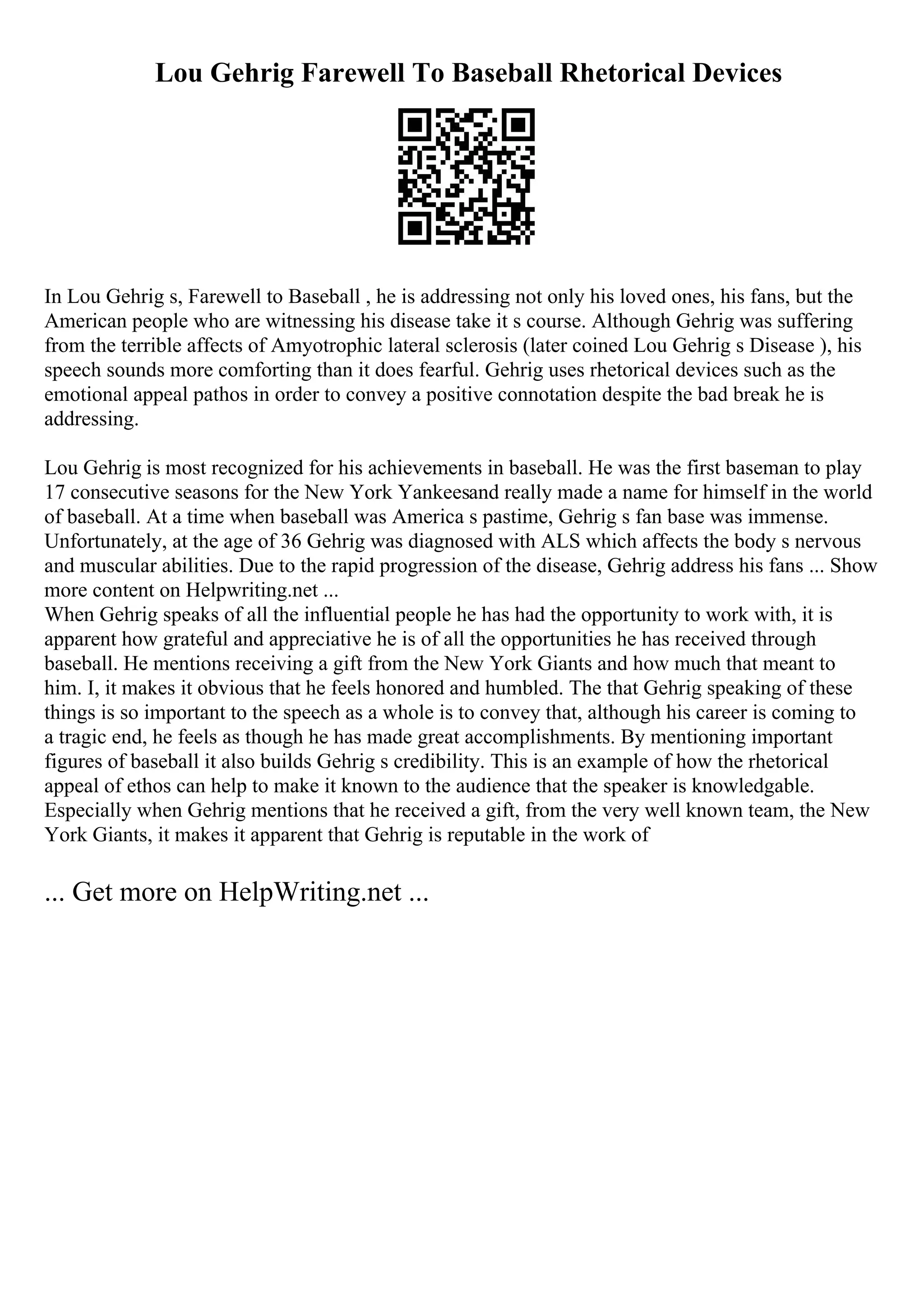 Lou Gehrig Farewell To Baseball Rhetorical Devices
In Lou Gehrig s, Farewell to Baseball , he is addressing not only his loved ones, his fans, but the
American people who are witnessing his disease take it s course. Although Gehrig was suffering
from the terrible affects of Amyotrophic lateral sclerosis (later coined Lou Gehrig s Disease ), his
speech sounds more comforting than it does fearful. Gehrig uses rhetorical devices such as the
emotional appeal pathos in order to convey a positive connotation despite the bad break he is
addressing.
Lou Gehrig is most recognized for his achievements in baseball. He was the first baseman to play
17 consecutive seasons for the New York Yankeesand really made a name for himself in the world
of baseball. At a time when baseball was America s pastime, Gehrig s fan base was immense.
Unfortunately, at the age of 36 Gehrig was diagnosed with ALS which affects the body s nervous
and muscular abilities. Due to the rapid progression of the disease, Gehrig address his fans ... Show
more content on Helpwriting.net ...
When Gehrig speaks of all the influential people he has had the opportunity to work with, it is
apparent how grateful and appreciative he is of all the opportunities he has received through
baseball. He mentions receiving a gift from the New York Giants and how much that meant to
him. I, it makes it obvious that he feels honored and humbled. The that Gehrig speaking of these
things is so important to the speech as a whole is to convey that, although his career is coming to
a tragic end, he feels as though he has made great accomplishments. By mentioning important
figures of baseball it also builds Gehrig s credibility. This is an example of how the rhetorical
appeal of ethos can help to make it known to the audience that the speaker is knowledgable.
Especially when Gehrig mentions that he received a gift, from the very well known team, the New
York Giants, it makes it apparent that Gehrig is reputable in the work of
... Get more on HelpWriting.net ...
 
