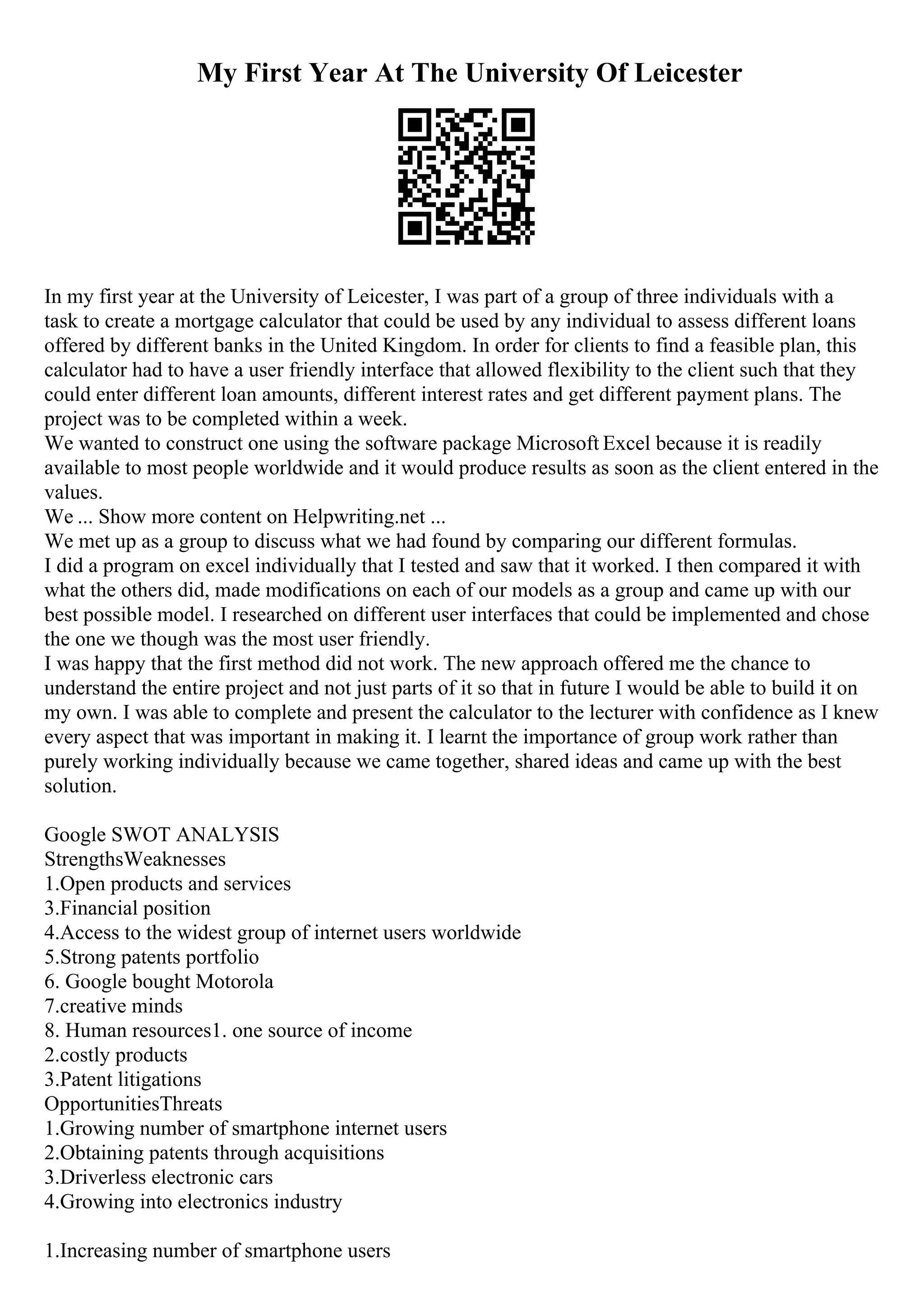 My First Year At The University Of Leicester
In my first year at the University of Leicester, I was part of a group of three individuals with a
task to create a mortgage calculator that could be used by any individual to assess different loans
offered by different banks in the United Kingdom. In order for clients to find a feasible plan, this
calculator had to have a user friendly interface that allowed flexibility to the client such that they
could enter different loan amounts, different interest rates and get different payment plans. The
project was to be completed within a week.
We wanted to construct one using the software package Microsoft Excel because it is readily
available to most people worldwide and it would produce results as soon as the client entered in the
values.
We ... Show more content on Helpwriting.net ...
We met up as a group to discuss what we had found by comparing our different formulas.
I did a program on excel individually that I tested and saw that it worked. I then compared it with
what the others did, made modifications on each of our models as a group and came up with our
best possible model. I researched on different user interfaces that could be implemented and chose
the one we though was the most user friendly.
I was happy that the first method did not work. The new approach offered me the chance to
understand the entire project and not just parts of it so that in future I would be able to build it on
my own. I was able to complete and present the calculator to the lecturer with confidence as I knew
every aspect that was important in making it. I learnt the importance of group work rather than
purely working individually because we came together, shared ideas and came up with the best
solution.
Google SWOT ANALYSIS
StrengthsWeaknesses
1.Open products and services
3.Financial position
4.Access to the widest group of internet users worldwide
5.Strong patents portfolio
6. Google bought Motorola
7.creative minds
8. Human resources1. one source of income
2.costly products
3.Patent litigations
OpportunitiesThreats
1.Growing number of smartphone internet users
2.Obtaining patents through acquisitions
3.Driverless electronic cars
4.Growing into electronics industry
1.Increasing number of smartphone users
 