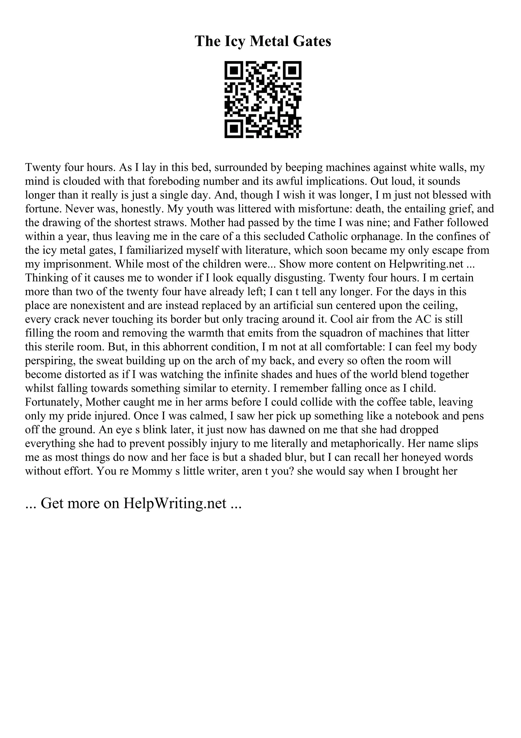 The Icy Metal Gates
Twenty four hours. As I lay in this bed, surrounded by beeping machines against white walls, my
mind is clouded with that foreboding number and its awful implications. Out loud, it sounds
longer than it really is just a single day. And, though I wish it was longer, I m just not blessed with
fortune. Never was, honestly. My youth was littered with misfortune: death, the entailing grief, and
the drawing of the shortest straws. Mother had passed by the time I was nine; and Father followed
within a year, thus leaving me in the care of a this secluded Catholic orphanage. In the confines of
the icy metal gates, I familiarized myself with literature, which soon became my only escape from
my imprisonment. While most of the children were... Show more content on Helpwriting.net ...
Thinking of it causes me to wonder if I look equally disgusting. Twenty four hours. I m certain
more than two of the twenty four have already left; I can t tell any longer. For the days in this
place are nonexistent and are instead replaced by an artificial sun centered upon the ceiling,
every crack never touching its border but only tracing around it. Cool air from the AC is still
filling the room and removing the warmth that emits from the squadron of machines that litter
this sterile room. But, in this abhorrent condition, I m not at all comfortable: I can feel my body
perspiring, the sweat building up on the arch of my back, and every so often the room will
become distorted as if I was watching the infinite shades and hues of the world blend together
whilst falling towards something similar to eternity. I remember falling once as I child.
Fortunately, Mother caught me in her arms before I could collide with the coffee table, leaving
only my pride injured. Once I was calmed, I saw her pick up something like a notebook and pens
off the ground. An eye s blink later, it just now has dawned on me that she had dropped
everything she had to prevent possibly injury to me literally and metaphorically. Her name slips
me as most things do now and her face is but a shaded blur, but I can recall her honeyed words
without effort. You re Mommy s little writer, aren t you? she would say when I brought her
... Get more on HelpWriting.net ...
 