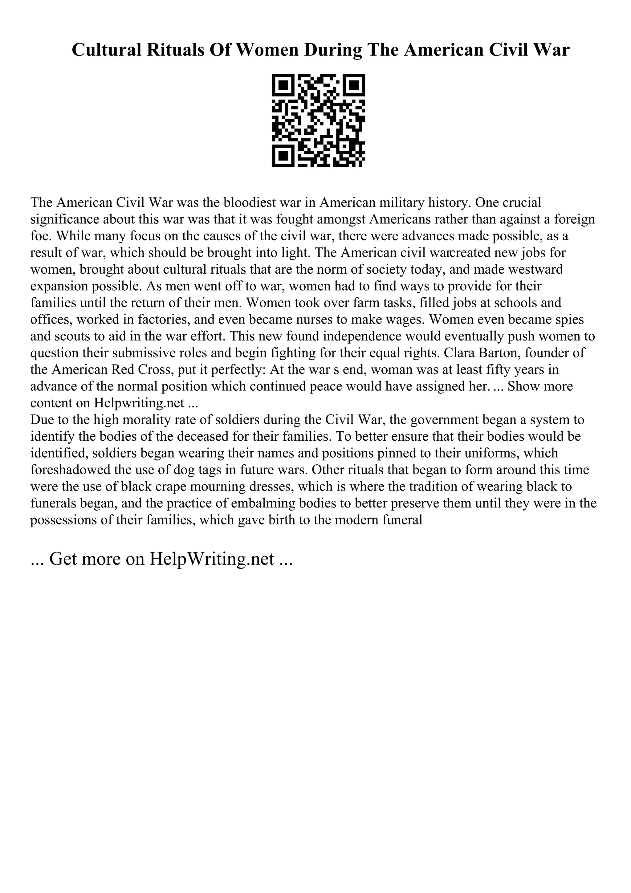 Cultural Rituals Of Women During The American Civil War
The American Civil War was the bloodiest war in American military history. One crucial
significance about this war was that it was fought amongst Americans rather than against a foreign
foe. While many focus on the causes of the civil war, there were advances made possible, as a
result of war, which should be brought into light. The American civil warcreated new jobs for
women, brought about cultural rituals that are the norm of society today, and made westward
expansion possible. As men went off to war, women had to find ways to provide for their
families until the return of their men. Women took over farm tasks, filled jobs at schools and
offices, worked in factories, and even became nurses to make wages. Women even became spies
and scouts to aid in the war effort. This new found independence would eventually push women to
question their submissive roles and begin fighting for their equal rights. Clara Barton, founder of
the American Red Cross, put it perfectly: At the war s end, woman was at least fifty years in
advance of the normal position which continued peace would have assigned her. ... Show more
content on Helpwriting.net ...
Due to the high morality rate of soldiers during the Civil War, the government began a system to
identify the bodies of the deceased for their families. To better ensure that their bodies would be
identified, soldiers began wearing their names and positions pinned to their uniforms, which
foreshadowed the use of dog tags in future wars. Other rituals that began to form around this time
were the use of black crape mourning dresses, which is where the tradition of wearing black to
funerals began, and the practice of embalming bodies to better preserve them until they were in the
possessions of their families, which gave birth to the modern funeral
... Get more on HelpWriting.net ...
 