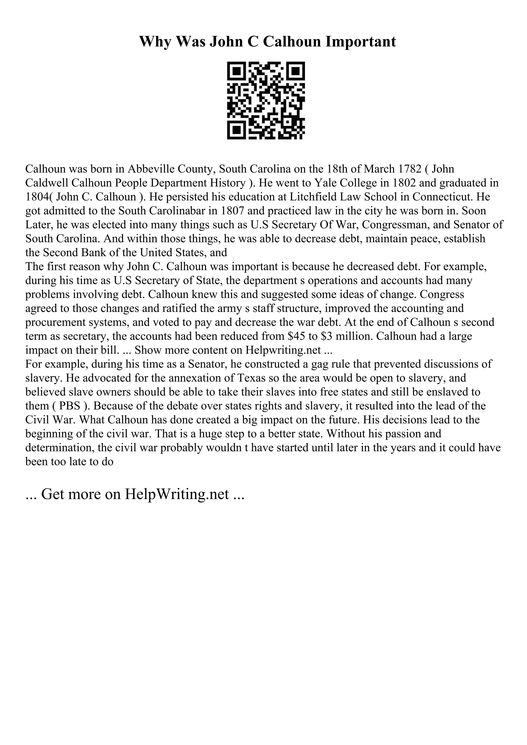 Why Was John C Calhoun Important
Calhoun was born in Abbeville County, South Carolina on the 18th of March 1782 ( John
Caldwell Calhoun People Department History ). He went to Yale College in 1802 and graduated in
1804( John C. Calhoun ). He persisted his education at Litchfield Law School in Connecticut. He
got admitted to the South Carolinabar in 1807 and practiced law in the city he was born in. Soon
Later, he was elected into many things such as U.S Secretary Of War, Congressman, and Senator of
South Carolina. And within those things, he was able to decrease debt, maintain peace, establish
the Second Bank of the United States, and
The first reason why John C. Calhoun was important is because he decreased debt. For example,
during his time as U.S Secretary of State, the department s operations and accounts had many
problems involving debt. Calhoun knew this and suggested some ideas of change. Congress
agreed to those changes and ratified the army s staff structure, improved the accounting and
procurement systems, and voted to pay and decrease the war debt. At the end of Calhoun s second
term as secretary, the accounts had been reduced from $45 to $3 million. Calhoun had a large
impact on their bill. ... Show more content on Helpwriting.net ...
For example, during his time as a Senator, he constructed a gag rule that prevented discussions of
slavery. He advocated for the annexation of Texas so the area would be open to slavery, and
believed slave owners should be able to take their slaves into free states and still be enslaved to
them ( PBS ). Because of the debate over states rights and slavery, it resulted into the lead of the
Civil War. What Calhoun has done created a big impact on the future. His decisions lead to the
beginning of the civil war. That is a huge step to a better state. Without his passion and
determination, the civil war probably wouldn t have started until later in the years and it could have
been too late to do
... Get more on HelpWriting.net ...
 