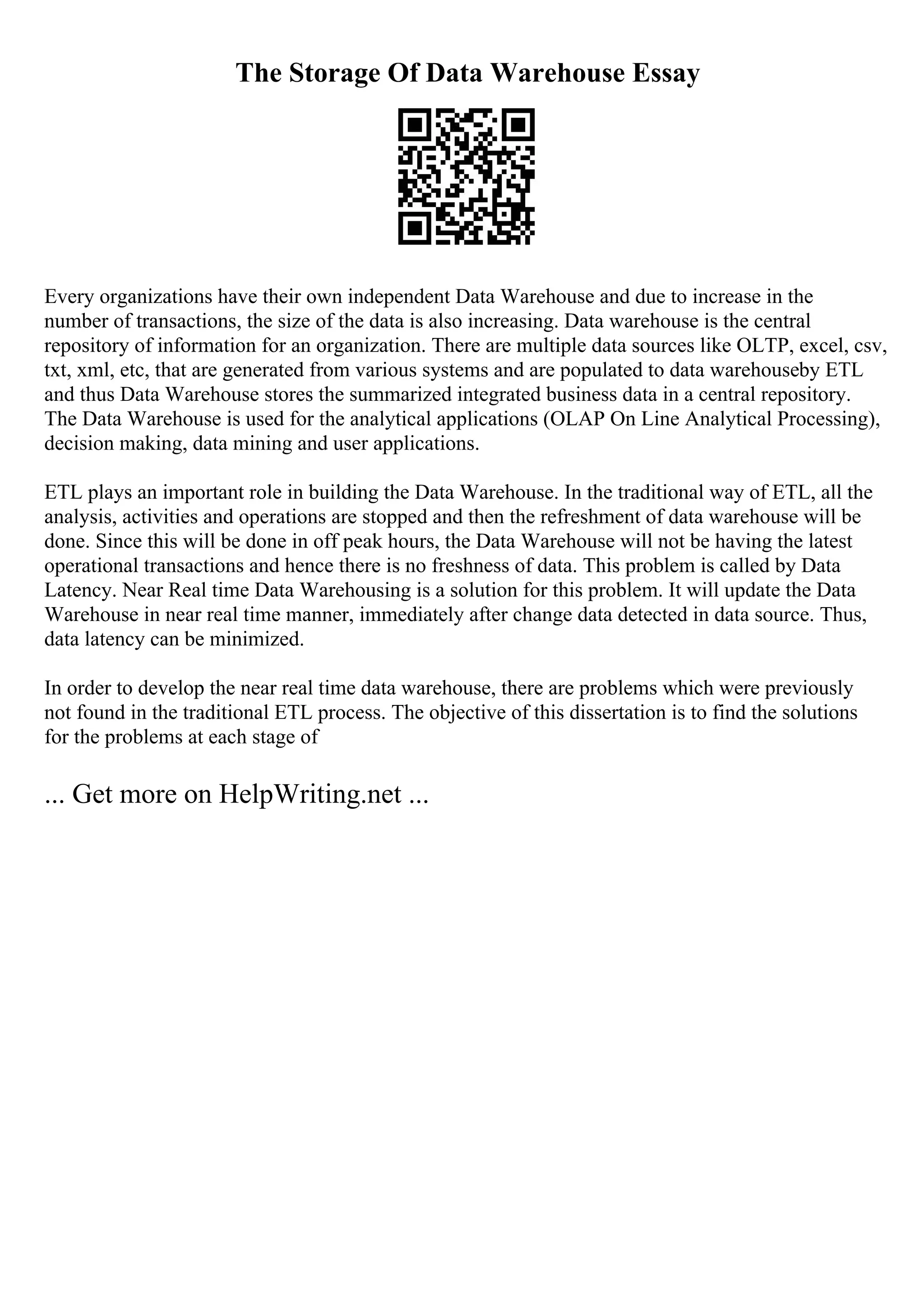 The Storage Of Data Warehouse Essay
Every organizations have their own independent Data Warehouse and due to increase in the
number of transactions, the size of the data is also increasing. Data warehouse is the central
repository of information for an organization. There are multiple data sources like OLTP, excel, csv,
txt, xml, etc, that are generated from various systems and are populated to data warehouseby ETL
and thus Data Warehouse stores the summarized integrated business data in a central repository.
The Data Warehouse is used for the analytical applications (OLAP On Line Analytical Processing),
decision making, data mining and user applications.
ETL plays an important role in building the Data Warehouse. In the traditional way of ETL, all the
analysis, activities and operations are stopped and then the refreshment of data warehouse will be
done. Since this will be done in off peak hours, the Data Warehouse will not be having the latest
operational transactions and hence there is no freshness of data. This problem is called by Data
Latency. Near Real time Data Warehousing is a solution for this problem. It will update the Data
Warehouse in near real time manner, immediately after change data detected in data source. Thus,
data latency can be minimized.
In order to develop the near real time data warehouse, there are problems which were previously
not found in the traditional ETL process. The objective of this dissertation is to find the solutions
for the problems at each stage of
... Get more on HelpWriting.net ...
 
