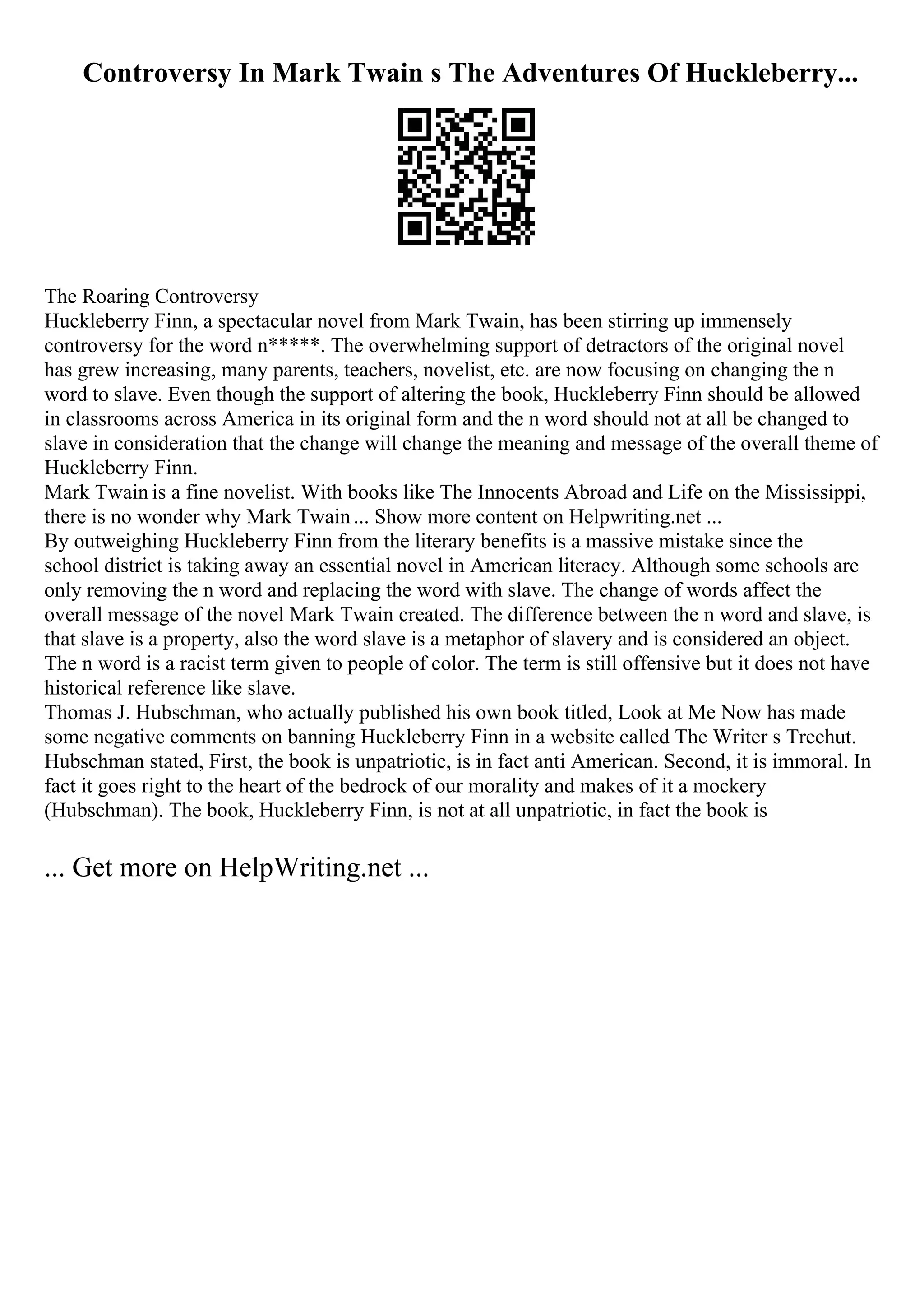 Controversy In Mark Twain s The Adventures Of Huckleberry...
The Roaring Controversy
Huckleberry Finn, a spectacular novel from Mark Twain, has been stirring up immensely
controversy for the word n*****. The overwhelming support of detractors of the original novel
has grew increasing, many parents, teachers, novelist, etc. are now focusing on changing the n
word to slave. Even though the support of altering the book, Huckleberry Finn should be allowed
in classrooms across America in its original form and the n word should not at all be changed to
slave in consideration that the change will change the meaning and message of the overall theme of
Huckleberry Finn.
Mark Twain is a fine novelist. With books like The Innocents Abroad and Life on the Mississippi,
there is no wonder why Mark Twain... Show more content on Helpwriting.net ...
By outweighing Huckleberry Finn from the literary benefits is a massive mistake since the
school district is taking away an essential novel in American literacy. Although some schools are
only removing the n word and replacing the word with slave. The change of words affect the
overall message of the novel Mark Twain created. The difference between the n word and slave, is
that slave is a property, also the word slave is a metaphor of slavery and is considered an object.
The n word is a racist term given to people of color. The term is still offensive but it does not have
historical reference like slave.
Thomas J. Hubschman, who actually published his own book titled, Look at Me Now has made
some negative comments on banning Huckleberry Finn in a website called The Writer s Treehut.
Hubschman stated, First, the book is unpatriotic, is in fact anti American. Second, it is immoral. In
fact it goes right to the heart of the bedrock of our morality and makes of it a mockery
(Hubschman). The book, Huckleberry Finn, is not at all unpatriotic, in fact the book is
... Get more on HelpWriting.net ...
 