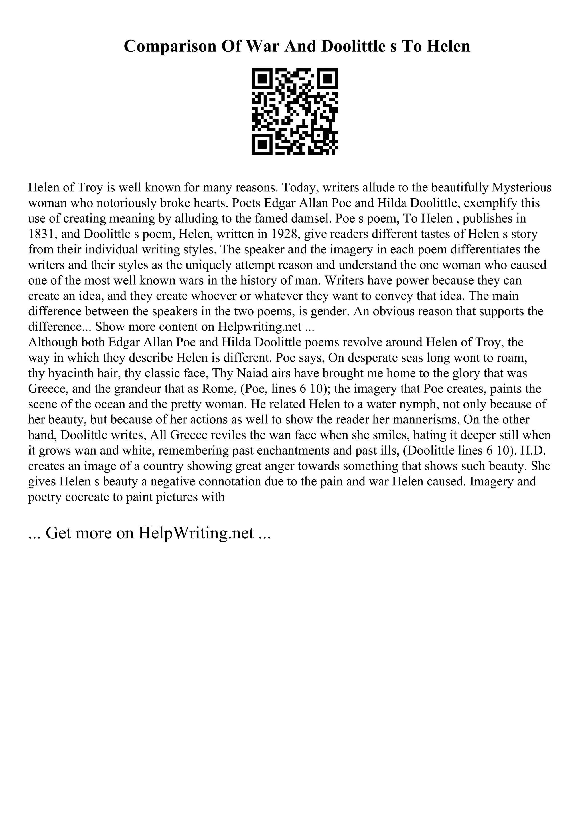 Comparison Of War And Doolittle s To Helen
Helen of Troy is well known for many reasons. Today, writers allude to the beautifully Mysterious
woman who notoriously broke hearts. Poets Edgar Allan Poe and Hilda Doolittle, exemplify this
use of creating meaning by alluding to the famed damsel. Poe s poem, To Helen , publishes in
1831, and Doolittle s poem, Helen, written in 1928, give readers different tastes of Helen s story
from their individual writing styles. The speaker and the imagery in each poem differentiates the
writers and their styles as the uniquely attempt reason and understand the one woman who caused
one of the most well known wars in the history of man. Writers have power because they can
create an idea, and they create whoever or whatever they want to convey that idea. The main
difference between the speakers in the two poems, is gender. An obvious reason that supports the
difference... Show more content on Helpwriting.net ...
Although both Edgar Allan Poe and Hilda Doolittle poems revolve around Helen of Troy, the
way in which they describe Helen is different. Poe says, On desperate seas long wont to roam,
thy hyacinth hair, thy classic face, Thy Naiad airs have brought me home to the glory that was
Greece, and the grandeur that as Rome, (Poe, lines 6 10); the imagery that Poe creates, paints the
scene of the ocean and the pretty woman. He related Helen to a water nymph, not only because of
her beauty, but because of her actions as well to show the reader her mannerisms. On the other
hand, Doolittle writes, All Greece reviles the wan face when she smiles, hating it deeper still when
it grows wan and white, remembering past enchantments and past ills, (Doolittle lines 6 10). H.D.
creates an image of a country showing great anger towards something that shows such beauty. She
gives Helen s beauty a negative connotation due to the pain and war Helen caused. Imagery and
poetry cocreate to paint pictures with
... Get more on HelpWriting.net ...
 