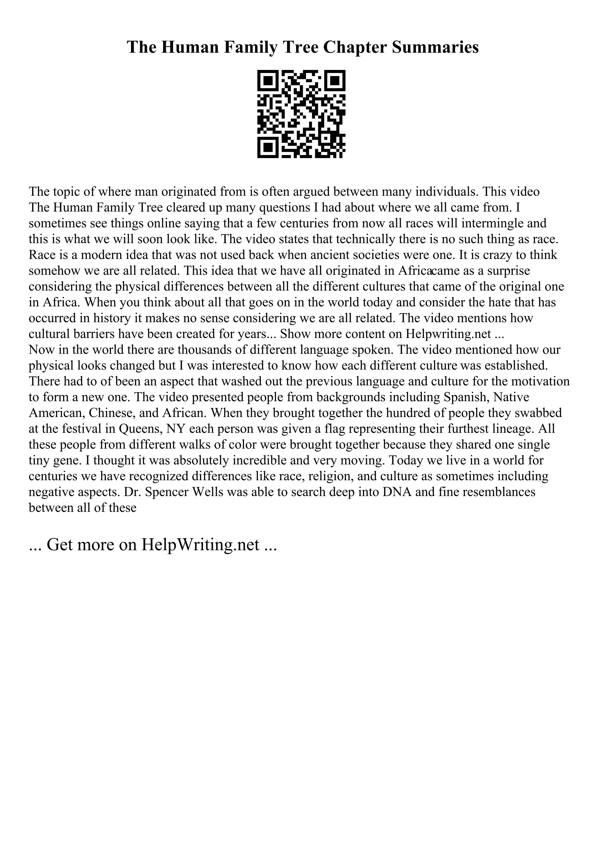 The Human Family Tree Chapter Summaries
The topic of where man originated from is often argued between many individuals. This video
The Human Family Tree cleared up many questions I had about where we all came from. I
sometimes see things online saying that a few centuries from now all races will intermingle and
this is what we will soon look like. The video states that technically there is no such thing as race.
Race is a modern idea that was not used back when ancient societies were one. It is crazy to think
somehow we are all related. This idea that we have all originated in Africacame as a surprise
considering the physical differences between all the different cultures that came of the original one
in Africa. When you think about all that goes on in the world today and consider the hate that has
occurred in history it makes no sense considering we are all related. The video mentions how
cultural barriers have been created for years... Show more content on Helpwriting.net ...
Now in the world there are thousands of different language spoken. The video mentioned how our
physical looks changed but I was interested to know how each different culture was established.
There had to of been an aspect that washed out the previous language and culture for the motivation
to form a new one. The video presented people from backgrounds including Spanish, Native
American, Chinese, and African. When they brought together the hundred of people they swabbed
at the festival in Queens, NY each person was given a flag representing their furthest lineage. All
these people from different walks of color were brought together because they shared one single
tiny gene. I thought it was absolutely incredible and very moving. Today we live in a world for
centuries we have recognized differences like race, religion, and culture as sometimes including
negative aspects. Dr. Spencer Wells was able to search deep into DNA and fine resemblances
between all of these
... Get more on HelpWriting.net ...
 