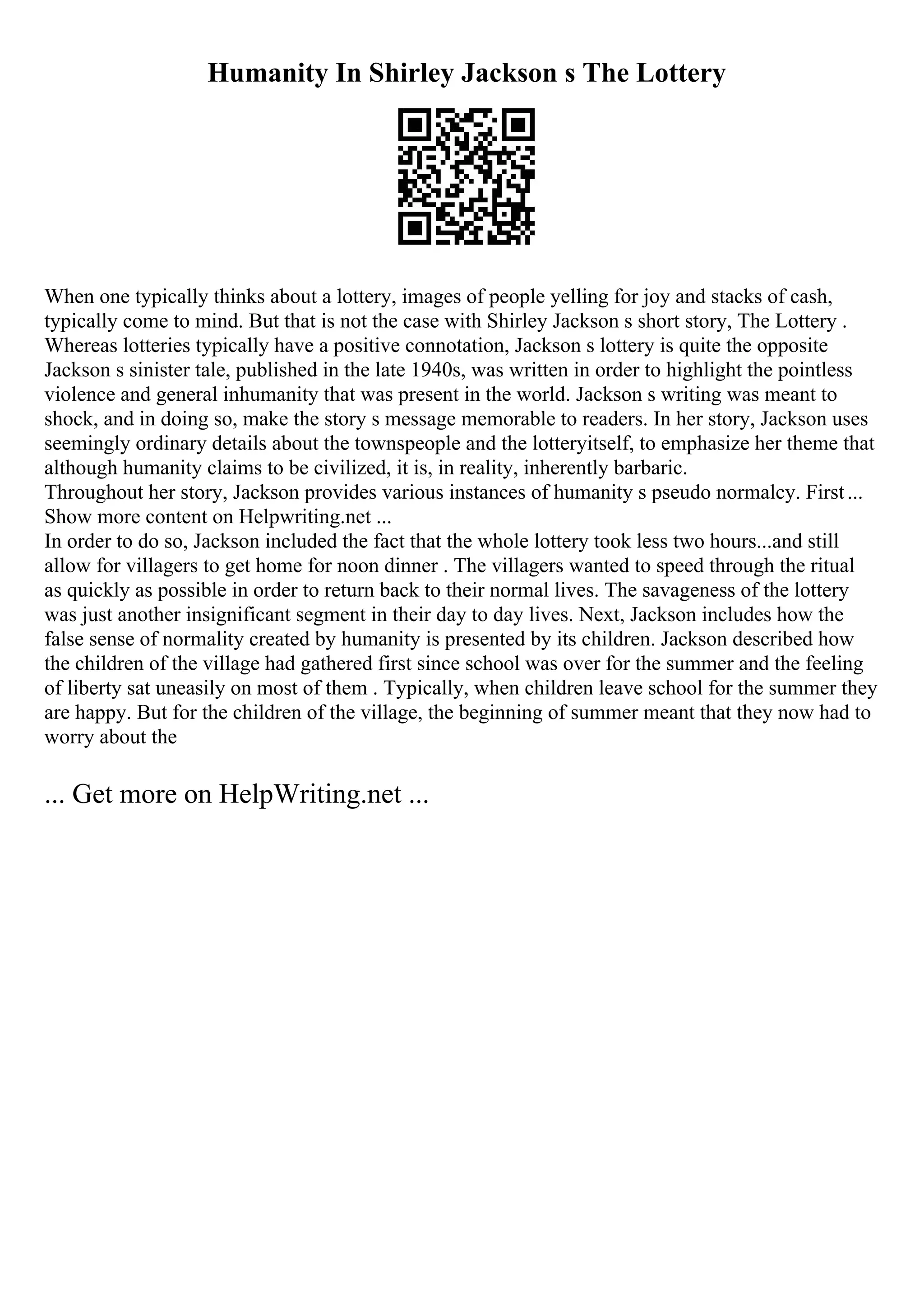 Humanity In Shirley Jackson s The Lottery
When one typically thinks about a lottery, images of people yelling for joy and stacks of cash,
typically come to mind. But that is not the case with Shirley Jackson s short story, The Lottery .
Whereas lotteries typically have a positive connotation, Jackson s lottery is quite the opposite
Jackson s sinister tale, published in the late 1940s, was written in order to highlight the pointless
violence and general inhumanity that was present in the world. Jackson s writing was meant to
shock, and in doing so, make the story s message memorable to readers. In her story, Jackson uses
seemingly ordinary details about the townspeople and the lotteryitself, to emphasize her theme that
although humanity claims to be civilized, it is, in reality, inherently barbaric.
Throughout her story, Jackson provides various instances of humanity s pseudo normalcy. First...
Show more content on Helpwriting.net ...
In order to do so, Jackson included the fact that the whole lottery took less two hours...and still
allow for villagers to get home for noon dinner . The villagers wanted to speed through the ritual
as quickly as possible in order to return back to their normal lives. The savageness of the lottery
was just another insignificant segment in their day to day lives. Next, Jackson includes how the
false sense of normality created by humanity is presented by its children. Jackson described how
the children of the village had gathered first since school was over for the summer and the feeling
of liberty sat uneasily on most of them . Typically, when children leave school for the summer they
are happy. But for the children of the village, the beginning of summer meant that they now had to
worry about the
... Get more on HelpWriting.net ...
 