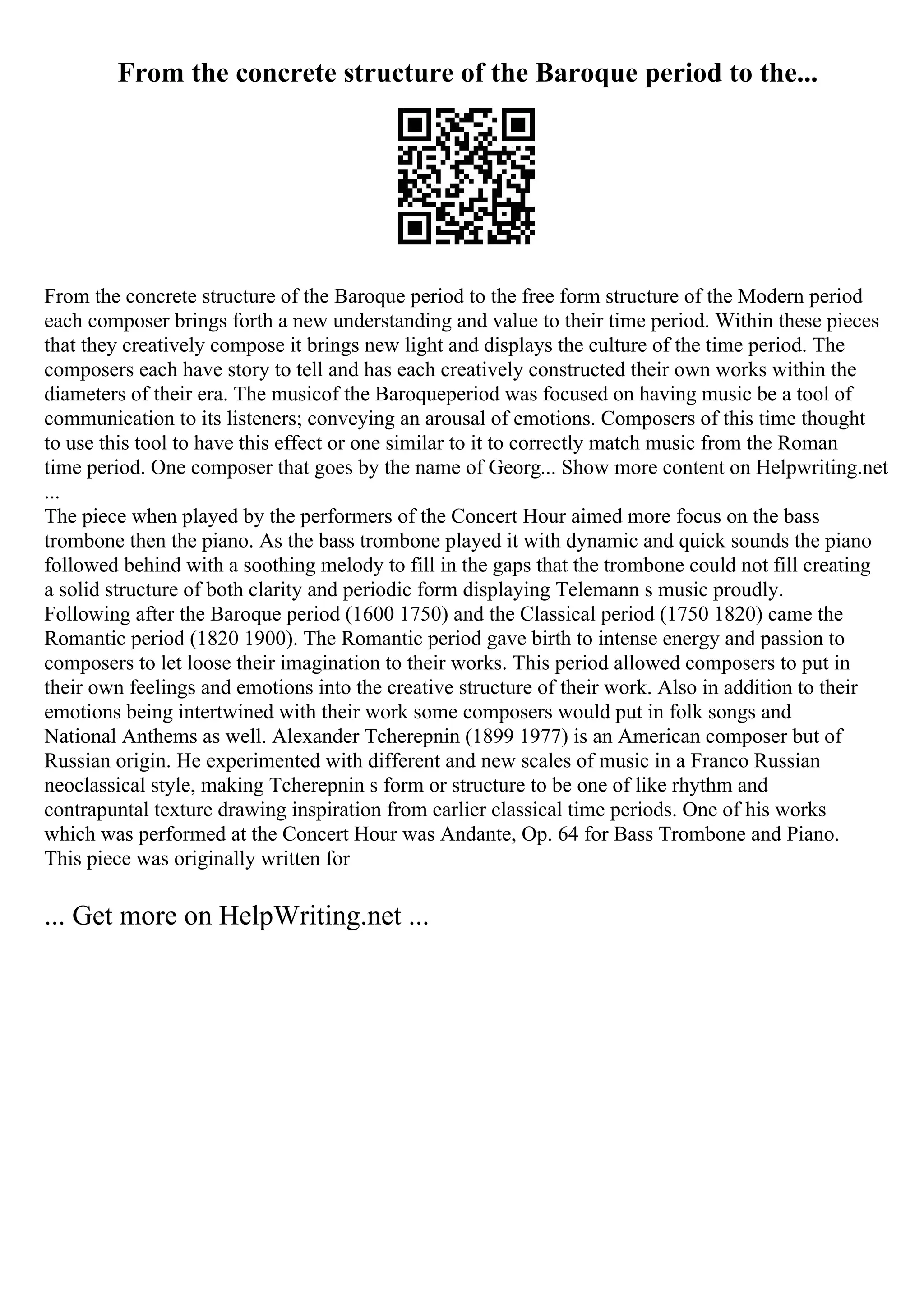 From the concrete structure of the Baroque period to the...
From the concrete structure of the Baroque period to the free form structure of the Modern period
each composer brings forth a new understanding and value to their time period. Within these pieces
that they creatively compose it brings new light and displays the culture of the time period. The
composers each have story to tell and has each creatively constructed their own works within the
diameters of their era. The musicof the Baroqueperiod was focused on having music be a tool of
communication to its listeners; conveying an arousal of emotions. Composers of this time thought
to use this tool to have this effect or one similar to it to correctly match music from the Roman
time period. One composer that goes by the name of Georg... Show more content on Helpwriting.net
...
The piece when played by the performers of the Concert Hour aimed more focus on the bass
trombone then the piano. As the bass trombone played it with dynamic and quick sounds the piano
followed behind with a soothing melody to fill in the gaps that the trombone could not fill creating
a solid structure of both clarity and periodic form displaying Telemann s music proudly.
Following after the Baroque period (1600 1750) and the Classical period (1750 1820) came the
Romantic period (1820 1900). The Romantic period gave birth to intense energy and passion to
composers to let loose their imagination to their works. This period allowed composers to put in
their own feelings and emotions into the creative structure of their work. Also in addition to their
emotions being intertwined with their work some composers would put in folk songs and
National Anthems as well. Alexander Tcherepnin (1899 1977) is an American composer but of
Russian origin. He experimented with different and new scales of music in a Franco Russian
neoclassical style, making Tcherepnin s form or structure to be one of like rhythm and
contrapuntal texture drawing inspiration from earlier classical time periods. One of his works
which was performed at the Concert Hour was Andante, Op. 64 for Bass Trombone and Piano.
This piece was originally written for
... Get more on HelpWriting.net ...
 