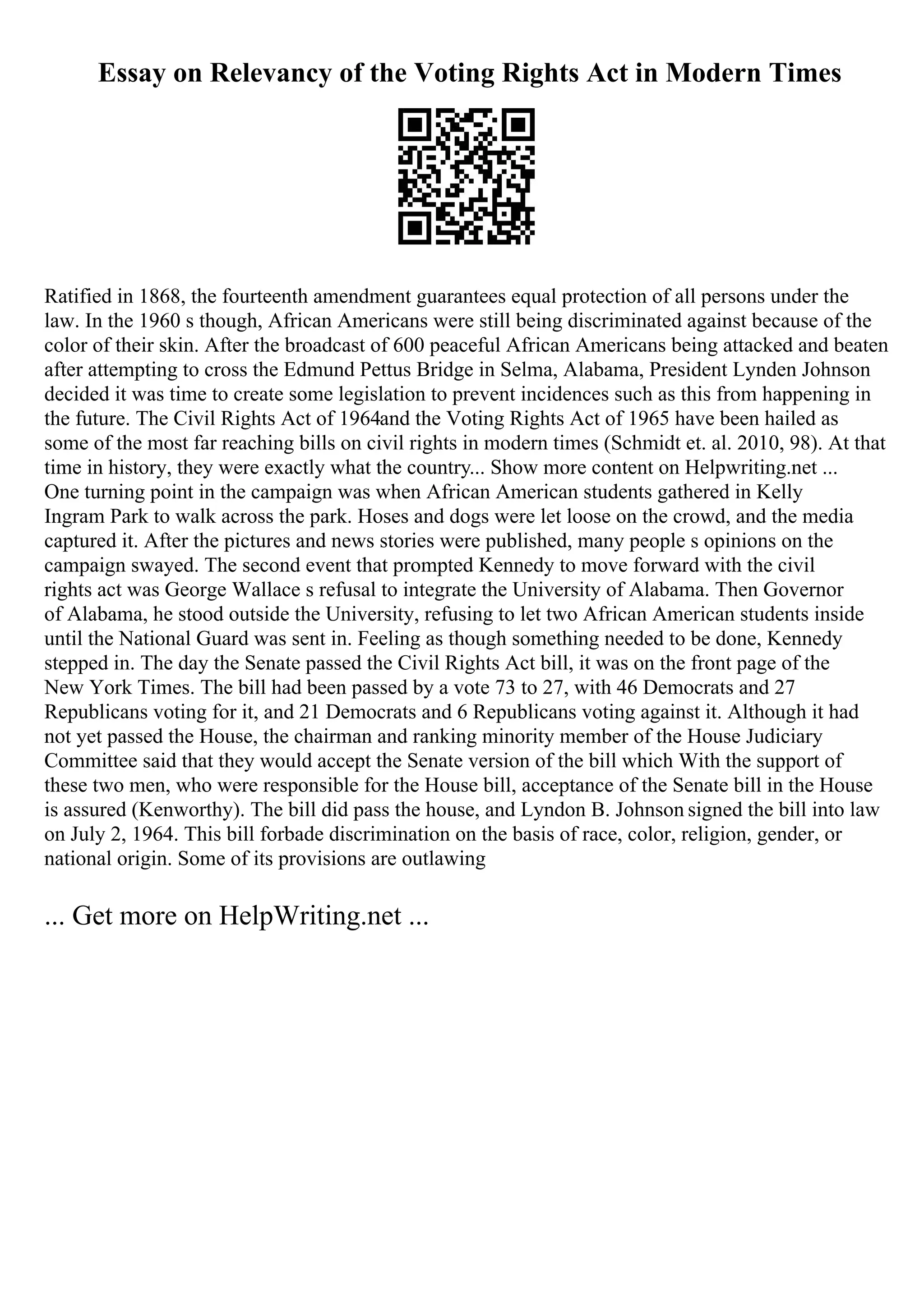 Essay on Relevancy of the Voting Rights Act in Modern Times
Ratified in 1868, the fourteenth amendment guarantees equal protection of all persons under the
law. In the 1960 s though, African Americans were still being discriminated against because of the
color of their skin. After the broadcast of 600 peaceful African Americans being attacked and beaten
after attempting to cross the Edmund Pettus Bridge in Selma, Alabama, President Lynden Johnson
decided it was time to create some legislation to prevent incidences such as this from happening in
the future. The Civil Rights Act of 1964and the Voting Rights Act of 1965 have been hailed as
some of the most far reaching bills on civil rights in modern times (Schmidt et. al. 2010, 98). At that
time in history, they were exactly what the country... Show more content on Helpwriting.net ...
One turning point in the campaign was when African American students gathered in Kelly
Ingram Park to walk across the park. Hoses and dogs were let loose on the crowd, and the media
captured it. After the pictures and news stories were published, many people s opinions on the
campaign swayed. The second event that prompted Kennedy to move forward with the civil
rights act was George Wallace s refusal to integrate the University of Alabama. Then Governor
of Alabama, he stood outside the University, refusing to let two African American students inside
until the National Guard was sent in. Feeling as though something needed to be done, Kennedy
stepped in. The day the Senate passed the Civil Rights Act bill, it was on the front page of the
New York Times. The bill had been passed by a vote 73 to 27, with 46 Democrats and 27
Republicans voting for it, and 21 Democrats and 6 Republicans voting against it. Although it had
not yet passed the House, the chairman and ranking minority member of the House Judiciary
Committee said that they would accept the Senate version of the bill which With the support of
these two men, who were responsible for the House bill, acceptance of the Senate bill in the House
is assured (Kenworthy). The bill did pass the house, and Lyndon B. Johnson signed the bill into law
on July 2, 1964. This bill forbade discrimination on the basis of race, color, religion, gender, or
national origin. Some of its provisions are outlawing
... Get more on HelpWriting.net ...
 