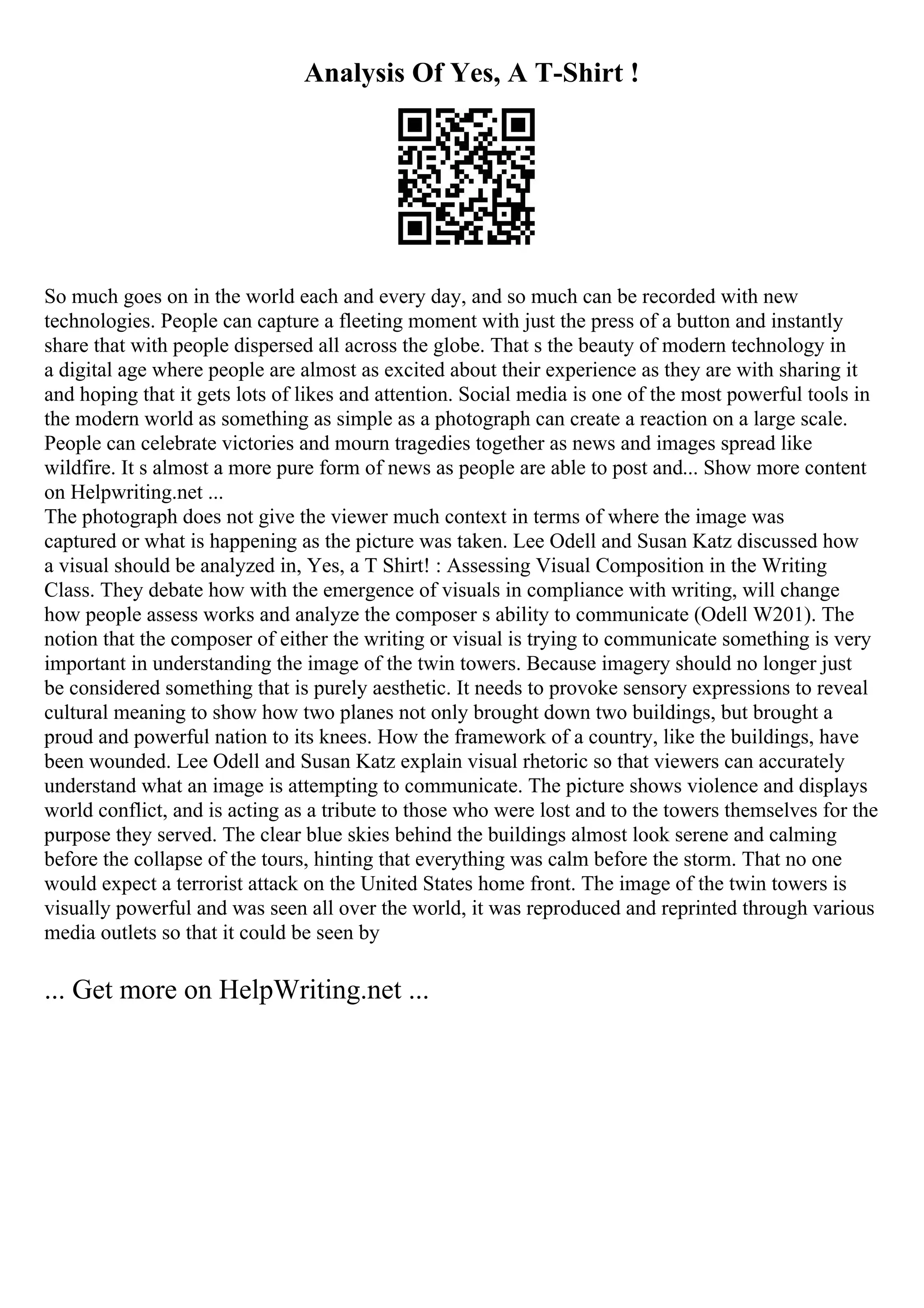 Analysis Of Yes, A T-Shirt !
So much goes on in the world each and every day, and so much can be recorded with new
technologies. People can capture a fleeting moment with just the press of a button and instantly
share that with people dispersed all across the globe. That s the beauty of modern technology in
a digital age where people are almost as excited about their experience as they are with sharing it
and hoping that it gets lots of likes and attention. Social media is one of the most powerful tools in
the modern world as something as simple as a photograph can create a reaction on a large scale.
People can celebrate victories and mourn tragedies together as news and images spread like
wildfire. It s almost a more pure form of news as people are able to post and... Show more content
on Helpwriting.net ...
The photograph does not give the viewer much context in terms of where the image was
captured or what is happening as the picture was taken. Lee Odell and Susan Katz discussed how
a visual should be analyzed in, Yes, a T Shirt! : Assessing Visual Composition in the Writing
Class. They debate how with the emergence of visuals in compliance with writing, will change
how people assess works and analyze the composer s ability to communicate (Odell W201). The
notion that the composer of either the writing or visual is trying to communicate something is very
important in understanding the image of the twin towers. Because imagery should no longer just
be considered something that is purely aesthetic. It needs to provoke sensory expressions to reveal
cultural meaning to show how two planes not only brought down two buildings, but brought a
proud and powerful nation to its knees. How the framework of a country, like the buildings, have
been wounded. Lee Odell and Susan Katz explain visual rhetoric so that viewers can accurately
understand what an image is attempting to communicate. The picture shows violence and displays
world conflict, and is acting as a tribute to those who were lost and to the towers themselves for the
purpose they served. The clear blue skies behind the buildings almost look serene and calming
before the collapse of the tours, hinting that everything was calm before the storm. That no one
would expect a terrorist attack on the United States home front. The image of the twin towers is
visually powerful and was seen all over the world, it was reproduced and reprinted through various
media outlets so that it could be seen by
... Get more on HelpWriting.net ...
 