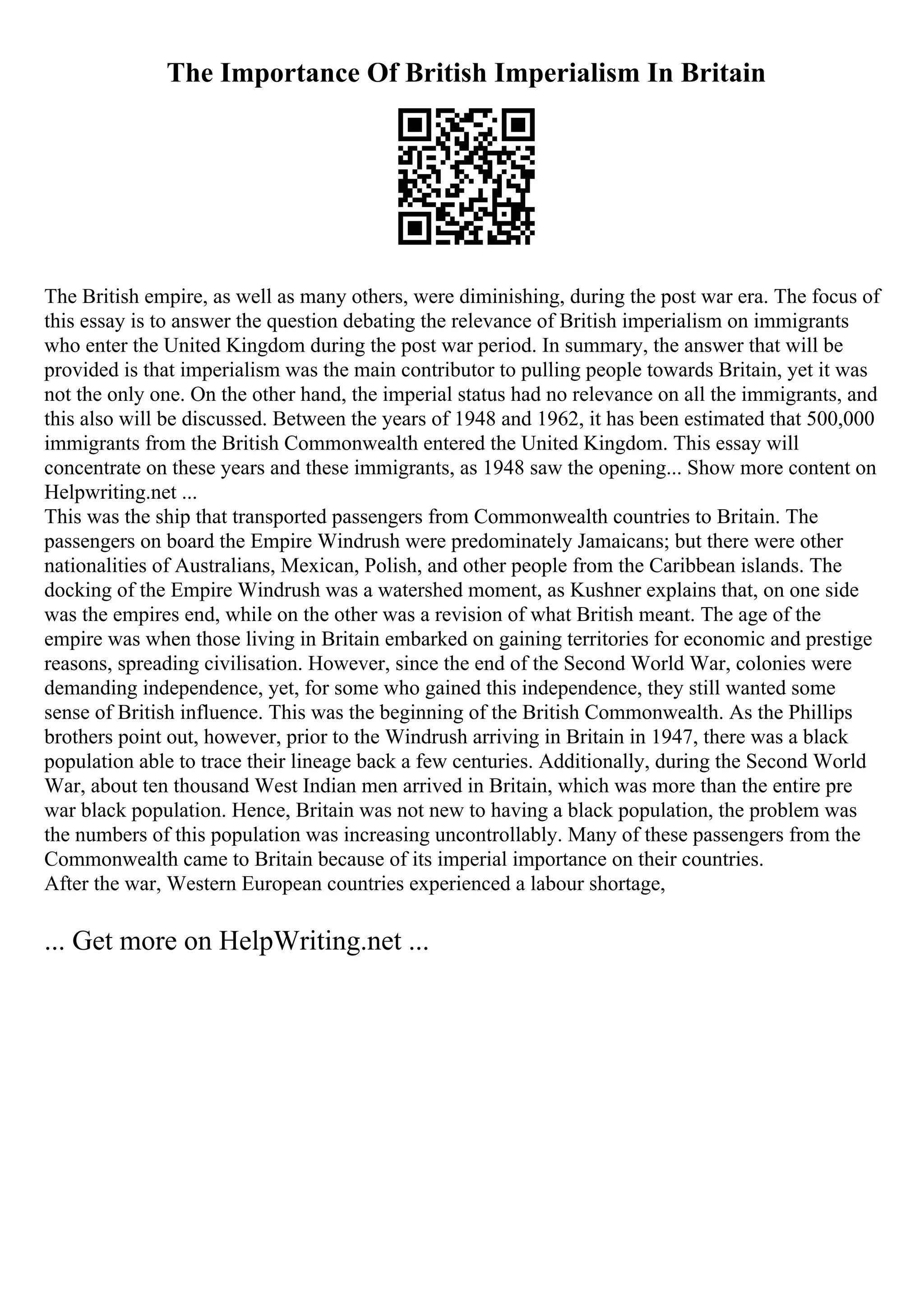 The Importance Of British Imperialism In Britain
The British empire, as well as many others, were diminishing, during the post war era. The focus of
this essay is to answer the question debating the relevance of British imperialism on immigrants
who enter the United Kingdom during the post war period. In summary, the answer that will be
provided is that imperialism was the main contributor to pulling people towards Britain, yet it was
not the only one. On the other hand, the imperial status had no relevance on all the immigrants, and
this also will be discussed. Between the years of 1948 and 1962, it has been estimated that 500,000
immigrants from the British Commonwealth entered the United Kingdom. This essay will
concentrate on these years and these immigrants, as 1948 saw the opening... Show more content on
Helpwriting.net ...
This was the ship that transported passengers from Commonwealth countries to Britain. The
passengers on board the Empire Windrush were predominately Jamaicans; but there were other
nationalities of Australians, Mexican, Polish, and other people from the Caribbean islands. The
docking of the Empire Windrush was a watershed moment, as Kushner explains that, on one side
was the empires end, while on the other was a revision of what British meant. The age of the
empire was when those living in Britain embarked on gaining territories for economic and prestige
reasons, spreading civilisation. However, since the end of the Second World War, colonies were
demanding independence, yet, for some who gained this independence, they still wanted some
sense of British influence. This was the beginning of the British Commonwealth. As the Phillips
brothers point out, however, prior to the Windrush arriving in Britain in 1947, there was a black
population able to trace their lineage back a few centuries. Additionally, during the Second World
War, about ten thousand West Indian men arrived in Britain, which was more than the entire pre
war black population. Hence, Britain was not new to having a black population, the problem was
the numbers of this population was increasing uncontrollably. Many of these passengers from the
Commonwealth came to Britain because of its imperial importance on their countries.
After the war, Western European countries experienced a labour shortage,
... Get more on HelpWriting.net ...
 