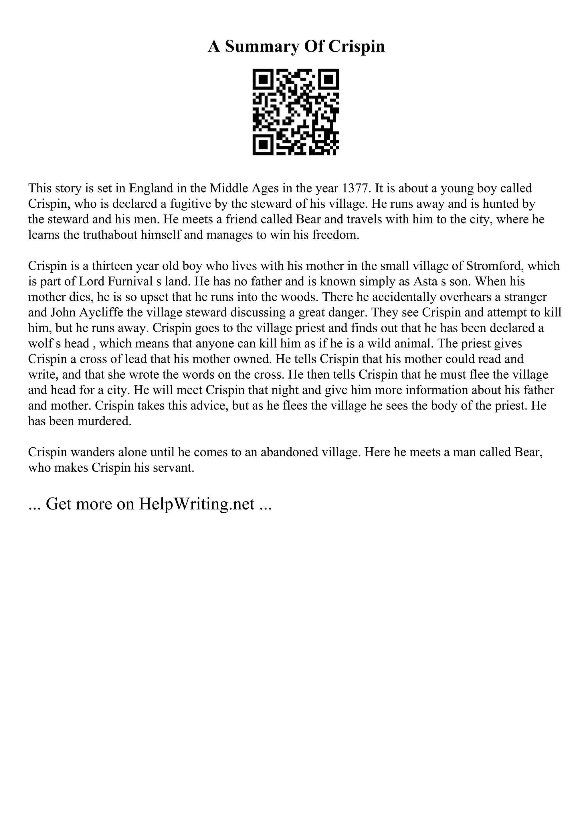 A Summary Of Crispin
This story is set in England in the Middle Ages in the year 1377. It is about a young boy called
Crispin, who is declared a fugitive by the steward of his village. He runs away and is hunted by
the steward and his men. He meets a friend called Bear and travels with him to the city, where he
learns the truthabout himself and manages to win his freedom.
Crispin is a thirteen year old boy who lives with his mother in the small village of Stromford, which
is part of Lord Furnival s land. He has no father and is known simply as Asta s son. When his
mother dies, he is so upset that he runs into the woods. There he accidentally overhears a stranger
and John Aycliffe the village steward discussing a great danger. They see Crispin and attempt to kill
him, but he runs away. Crispin goes to the village priest and finds out that he has been declared a
wolf s head , which means that anyone can kill him as if he is a wild animal. The priest gives
Crispin a cross of lead that his mother owned. He tells Crispin that his mother could read and
write, and that she wrote the words on the cross. He then tells Crispin that he must flee the village
and head for a city. He will meet Crispin that night and give him more information about his father
and mother. Crispin takes this advice, but as he flees the village he sees the body of the priest. He
has been murdered.
Crispin wanders alone until he comes to an abandoned village. Here he meets a man called Bear,
who makes Crispin his servant.
... Get more on HelpWriting.net ...
 