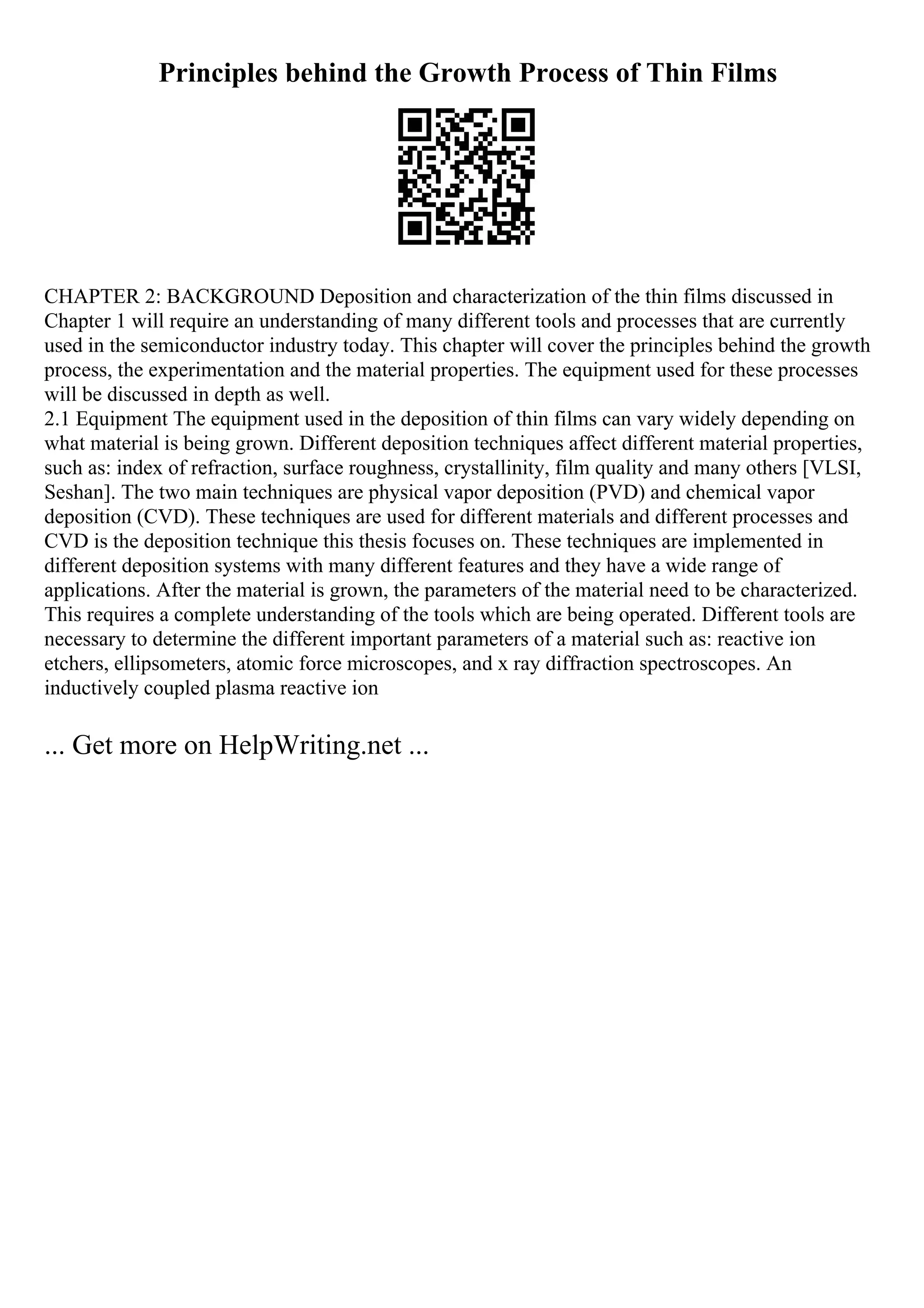 Principles behind the Growth Process of Thin Films
CHAPTER 2: BACKGROUND Deposition and characterization of the thin films discussed in
Chapter 1 will require an understanding of many different tools and processes that are currently
used in the semiconductor industry today. This chapter will cover the principles behind the growth
process, the experimentation and the material properties. The equipment used for these processes
will be discussed in depth as well.
2.1 Equipment The equipment used in the deposition of thin films can vary widely depending on
what material is being grown. Different deposition techniques affect different material properties,
such as: index of refraction, surface roughness, crystallinity, film quality and many others [VLSI,
Seshan]. The two main techniques are physical vapor deposition (PVD) and chemical vapor
deposition (CVD). These techniques are used for different materials and different processes and
CVD is the deposition technique this thesis focuses on. These techniques are implemented in
different deposition systems with many different features and they have a wide range of
applications. After the material is grown, the parameters of the material need to be characterized.
This requires a complete understanding of the tools which are being operated. Different tools are
necessary to determine the different important parameters of a material such as: reactive ion
etchers, ellipsometers, atomic force microscopes, and x ray diffraction spectroscopes. An
inductively coupled plasma reactive ion
... Get more on HelpWriting.net ...
 