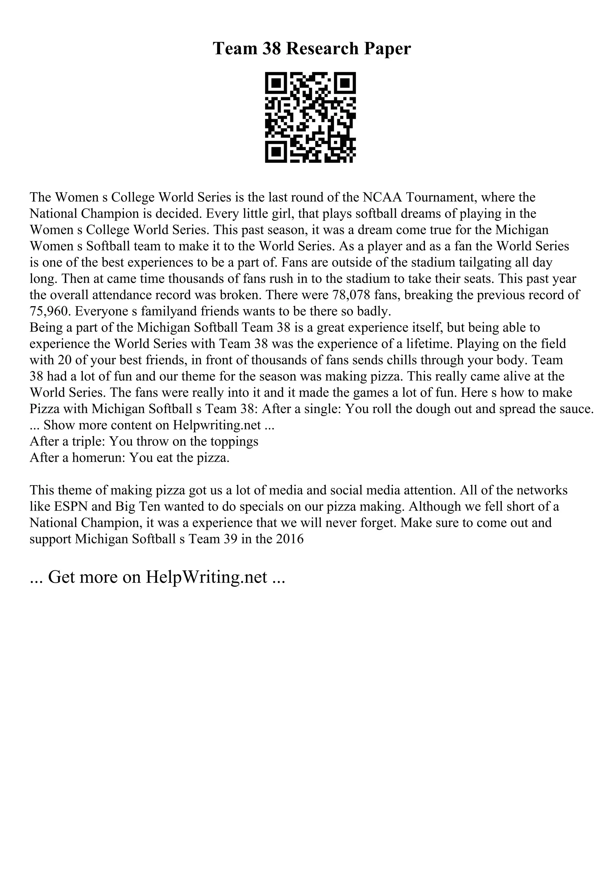 Team 38 Research Paper
The Women s College World Series is the last round of the NCAA Tournament, where the
National Champion is decided. Every little girl, that plays softball dreams of playing in the
Women s College World Series. This past season, it was a dream come true for the Michigan
Women s Softball team to make it to the World Series. As a player and as a fan the World Series
is one of the best experiences to be a part of. Fans are outside of the stadium tailgating all day
long. Then at came time thousands of fans rush in to the stadium to take their seats. This past year
the overall attendance record was broken. There were 78,078 fans, breaking the previous record of
75,960. Everyone s familyand friends wants to be there so badly.
Being a part of the Michigan Softball Team 38 is a great experience itself, but being able to
experience the World Series with Team 38 was the experience of a lifetime. Playing on the field
with 20 of your best friends, in front of thousands of fans sends chills through your body. Team
38 had a lot of fun and our theme for the season was making pizza. This really came alive at the
World Series. The fans were really into it and it made the games a lot of fun. Here s how to make
Pizza with Michigan Softball s Team 38: After a single: You roll the dough out and spread the sauce.
... Show more content on Helpwriting.net ...
After a triple: You throw on the toppings
After a homerun: You eat the pizza.
This theme of making pizza got us a lot of media and social media attention. All of the networks
like ESPN and Big Ten wanted to do specials on our pizza making. Although we fell short of a
National Champion, it was a experience that we will never forget. Make sure to come out and
support Michigan Softball s Team 39 in the 2016
... Get more on HelpWriting.net ...
 